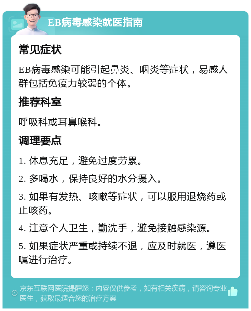 EB病毒感染就医指南 常见症状 EB病毒感染可能引起鼻炎、咽炎等症状，易感人群包括免疫力较弱的个体。 推荐科室 呼吸科或耳鼻喉科。 调理要点 1. 休息充足，避免过度劳累。 2. 多喝水，保持良好的水分摄入。 3. 如果有发热、咳嗽等症状，可以服用退烧药或止咳药。 4. 注意个人卫生，勤洗手，避免接触感染源。 5. 如果症状严重或持续不退，应及时就医，遵医嘱进行治疗。