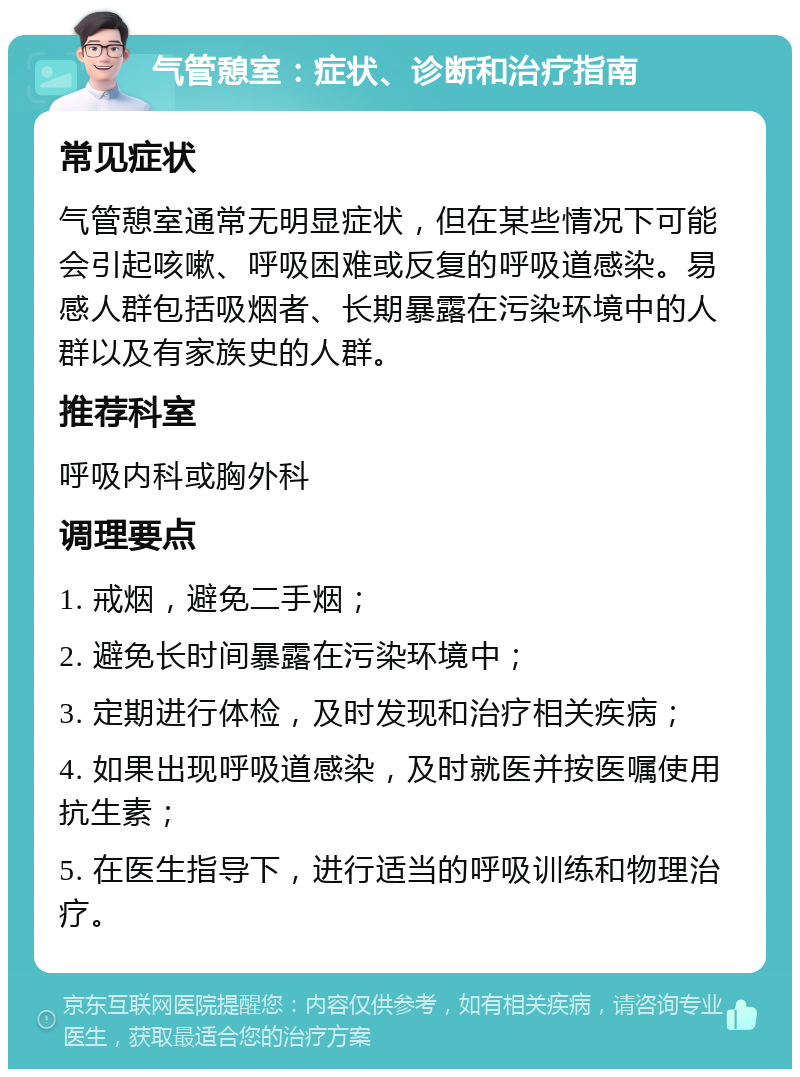 气管憩室：症状、诊断和治疗指南 常见症状 气管憩室通常无明显症状，但在某些情况下可能会引起咳嗽、呼吸困难或反复的呼吸道感染。易感人群包括吸烟者、长期暴露在污染环境中的人群以及有家族史的人群。 推荐科室 呼吸内科或胸外科 调理要点 1. 戒烟，避免二手烟； 2. 避免长时间暴露在污染环境中； 3. 定期进行体检，及时发现和治疗相关疾病； 4. 如果出现呼吸道感染，及时就医并按医嘱使用抗生素； 5. 在医生指导下，进行适当的呼吸训练和物理治疗。