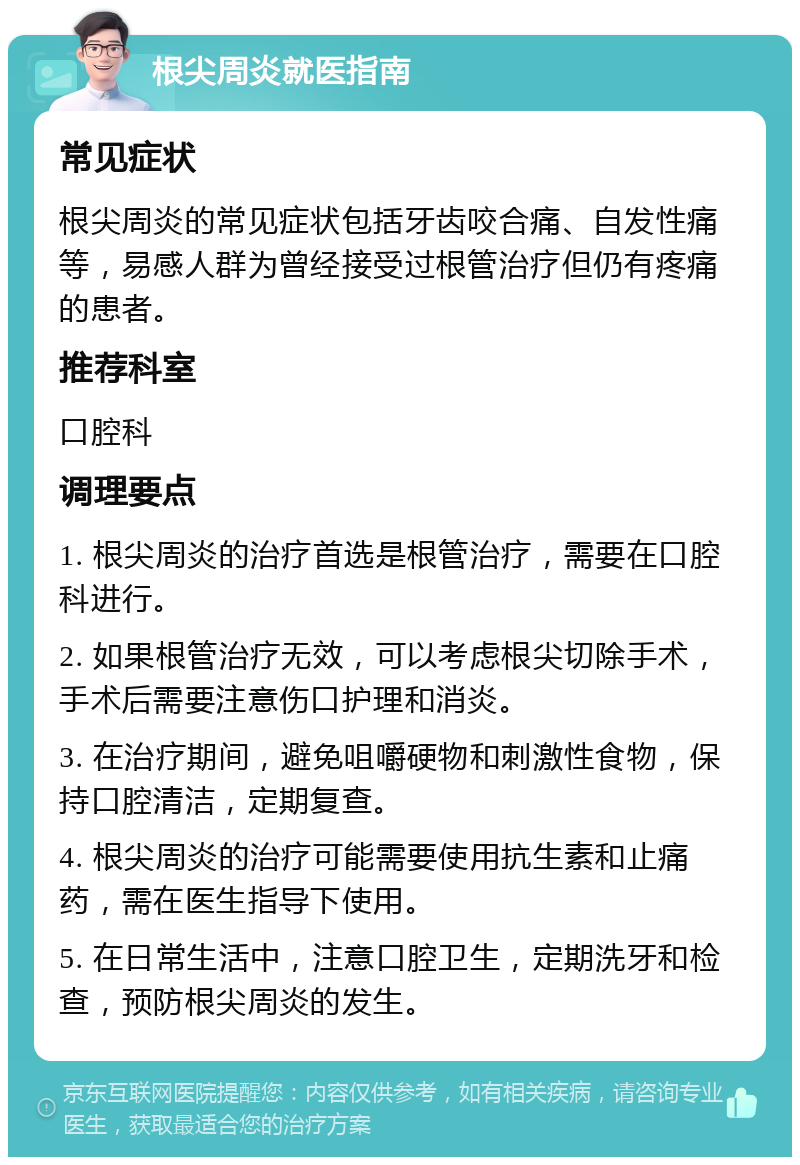 根尖周炎就医指南 常见症状 根尖周炎的常见症状包括牙齿咬合痛、自发性痛等，易感人群为曾经接受过根管治疗但仍有疼痛的患者。 推荐科室 口腔科 调理要点 1. 根尖周炎的治疗首选是根管治疗，需要在口腔科进行。 2. 如果根管治疗无效，可以考虑根尖切除手术，手术后需要注意伤口护理和消炎。 3. 在治疗期间，避免咀嚼硬物和刺激性食物，保持口腔清洁，定期复查。 4. 根尖周炎的治疗可能需要使用抗生素和止痛药，需在医生指导下使用。 5. 在日常生活中，注意口腔卫生，定期洗牙和检查，预防根尖周炎的发生。