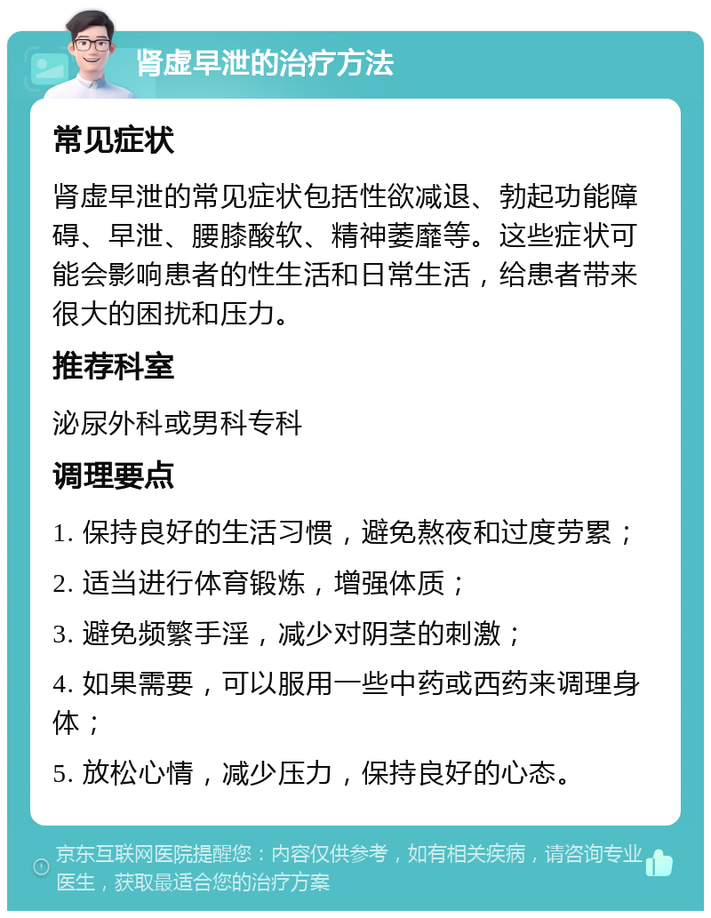 肾虚早泄的治疗方法 常见症状 肾虚早泄的常见症状包括性欲减退、勃起功能障碍、早泄、腰膝酸软、精神萎靡等。这些症状可能会影响患者的性生活和日常生活，给患者带来很大的困扰和压力。 推荐科室 泌尿外科或男科专科 调理要点 1. 保持良好的生活习惯，避免熬夜和过度劳累； 2. 适当进行体育锻炼，增强体质； 3. 避免频繁手淫，减少对阴茎的刺激； 4. 如果需要，可以服用一些中药或西药来调理身体； 5. 放松心情，减少压力，保持良好的心态。