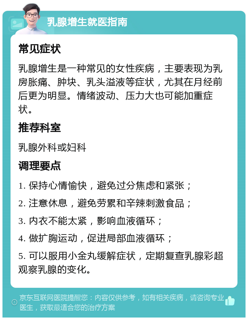 乳腺增生就医指南 常见症状 乳腺增生是一种常见的女性疾病，主要表现为乳房胀痛、肿块、乳头溢液等症状，尤其在月经前后更为明显。情绪波动、压力大也可能加重症状。 推荐科室 乳腺外科或妇科 调理要点 1. 保持心情愉快，避免过分焦虑和紧张； 2. 注意休息，避免劳累和辛辣刺激食品； 3. 内衣不能太紧，影响血液循环； 4. 做扩胸运动，促进局部血液循环； 5. 可以服用小金丸缓解症状，定期复查乳腺彩超观察乳腺的变化。