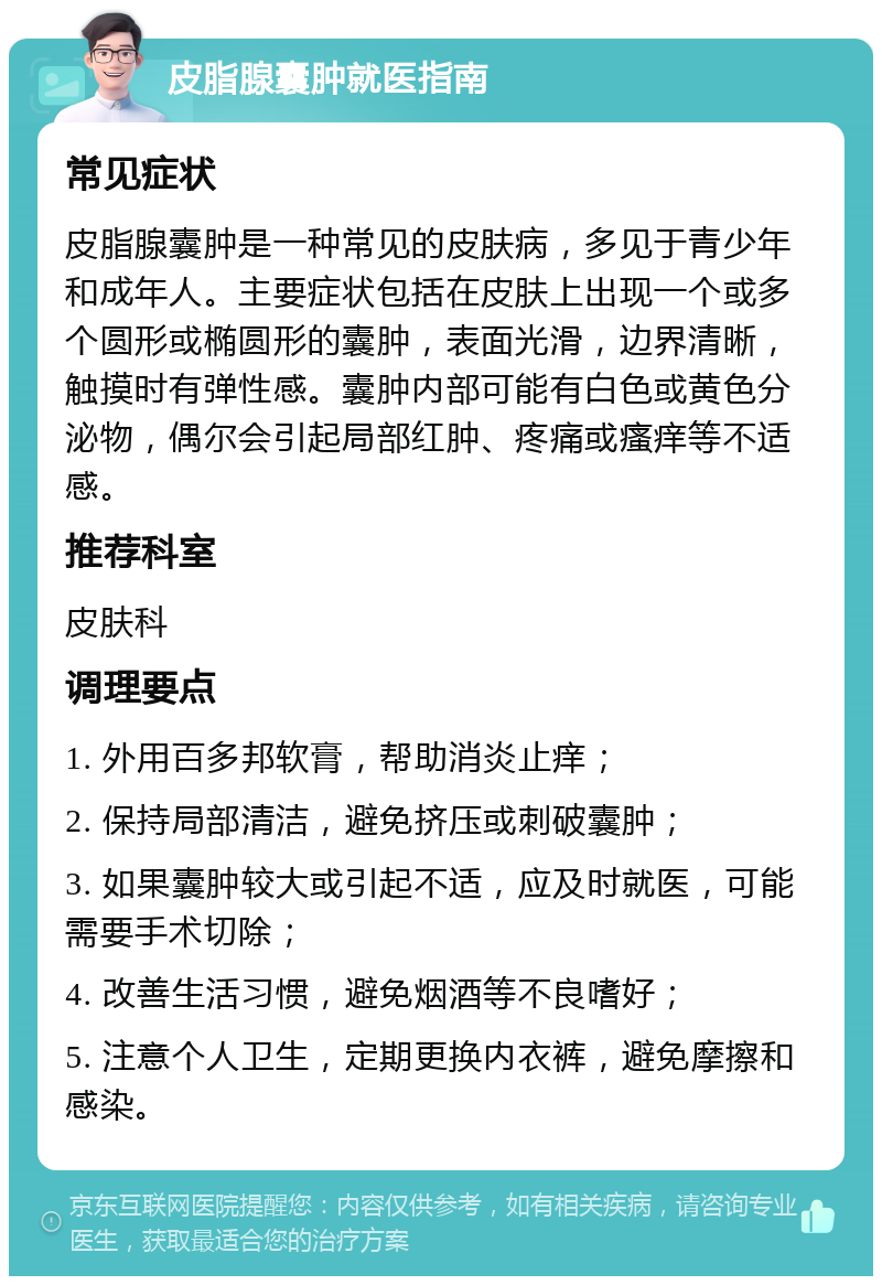 皮脂腺囊肿就医指南 常见症状 皮脂腺囊肿是一种常见的皮肤病，多见于青少年和成年人。主要症状包括在皮肤上出现一个或多个圆形或椭圆形的囊肿，表面光滑，边界清晰，触摸时有弹性感。囊肿内部可能有白色或黄色分泌物，偶尔会引起局部红肿、疼痛或瘙痒等不适感。 推荐科室 皮肤科 调理要点 1. 外用百多邦软膏，帮助消炎止痒； 2. 保持局部清洁，避免挤压或刺破囊肿； 3. 如果囊肿较大或引起不适，应及时就医，可能需要手术切除； 4. 改善生活习惯，避免烟酒等不良嗜好； 5. 注意个人卫生，定期更换内衣裤，避免摩擦和感染。