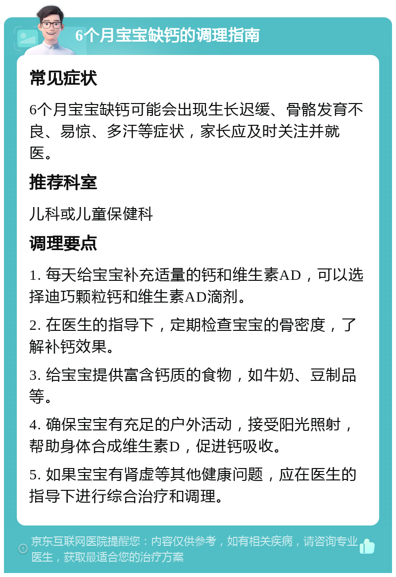 6个月宝宝缺钙的调理指南 常见症状 6个月宝宝缺钙可能会出现生长迟缓、骨骼发育不良、易惊、多汗等症状，家长应及时关注并就医。 推荐科室 儿科或儿童保健科 调理要点 1. 每天给宝宝补充适量的钙和维生素AD，可以选择迪巧颗粒钙和维生素AD滴剂。 2. 在医生的指导下，定期检查宝宝的骨密度，了解补钙效果。 3. 给宝宝提供富含钙质的食物，如牛奶、豆制品等。 4. 确保宝宝有充足的户外活动，接受阳光照射，帮助身体合成维生素D，促进钙吸收。 5. 如果宝宝有肾虚等其他健康问题，应在医生的指导下进行综合治疗和调理。