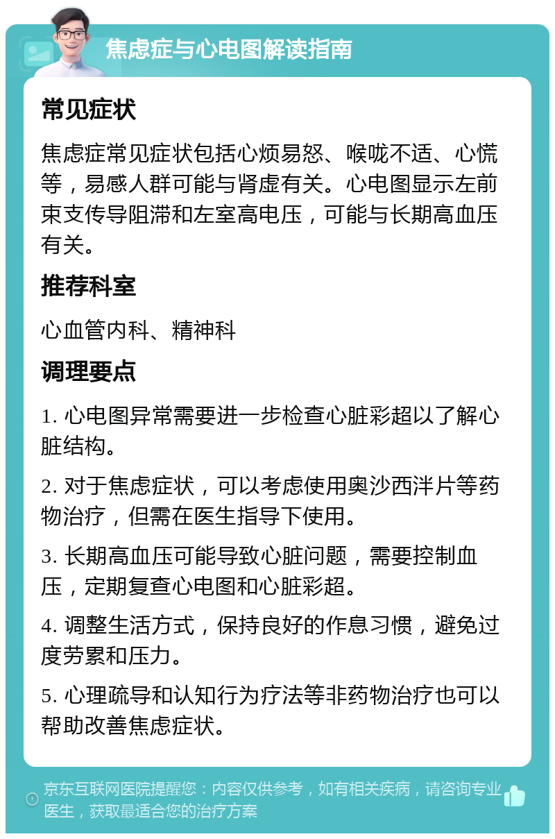 焦虑症与心电图解读指南 常见症状 焦虑症常见症状包括心烦易怒、喉咙不适、心慌等，易感人群可能与肾虚有关。心电图显示左前束支传导阻滞和左室高电压，可能与长期高血压有关。 推荐科室 心血管内科、精神科 调理要点 1. 心电图异常需要进一步检查心脏彩超以了解心脏结构。 2. 对于焦虑症状，可以考虑使用奥沙西泮片等药物治疗，但需在医生指导下使用。 3. 长期高血压可能导致心脏问题，需要控制血压，定期复查心电图和心脏彩超。 4. 调整生活方式，保持良好的作息习惯，避免过度劳累和压力。 5. 心理疏导和认知行为疗法等非药物治疗也可以帮助改善焦虑症状。