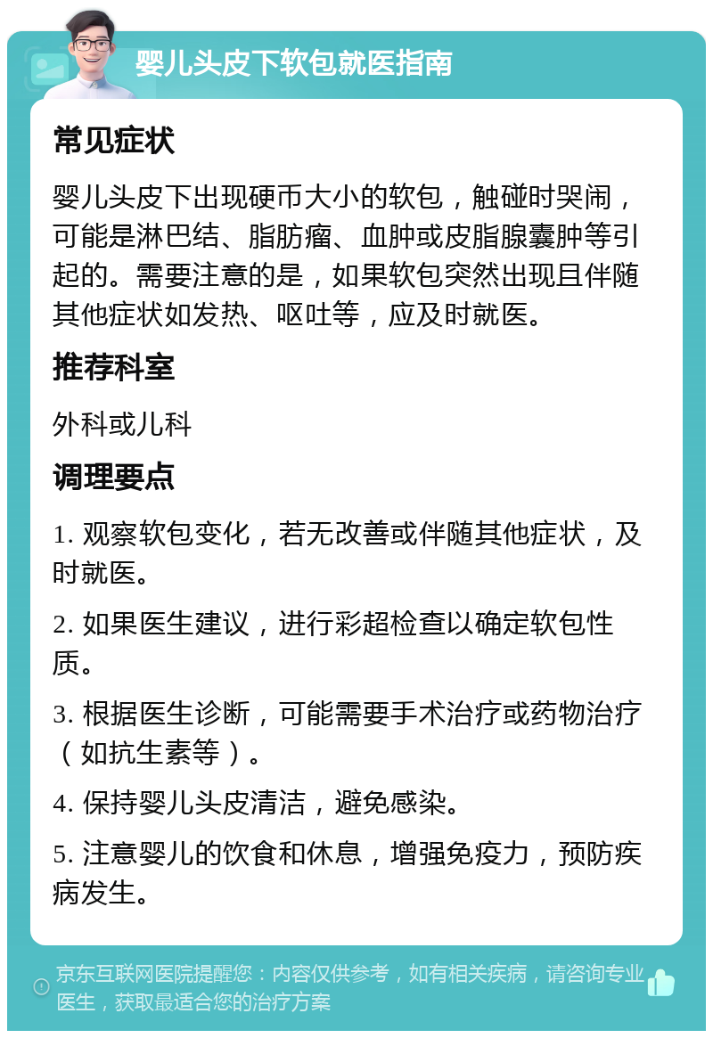 婴儿头皮下软包就医指南 常见症状 婴儿头皮下出现硬币大小的软包，触碰时哭闹，可能是淋巴结、脂肪瘤、血肿或皮脂腺囊肿等引起的。需要注意的是，如果软包突然出现且伴随其他症状如发热、呕吐等，应及时就医。 推荐科室 外科或儿科 调理要点 1. 观察软包变化，若无改善或伴随其他症状，及时就医。 2. 如果医生建议，进行彩超检查以确定软包性质。 3. 根据医生诊断，可能需要手术治疗或药物治疗（如抗生素等）。 4. 保持婴儿头皮清洁，避免感染。 5. 注意婴儿的饮食和休息，增强免疫力，预防疾病发生。