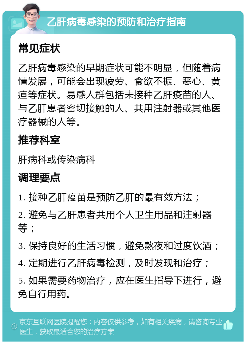 乙肝病毒感染的预防和治疗指南 常见症状 乙肝病毒感染的早期症状可能不明显，但随着病情发展，可能会出现疲劳、食欲不振、恶心、黄疸等症状。易感人群包括未接种乙肝疫苗的人、与乙肝患者密切接触的人、共用注射器或其他医疗器械的人等。 推荐科室 肝病科或传染病科 调理要点 1. 接种乙肝疫苗是预防乙肝的最有效方法； 2. 避免与乙肝患者共用个人卫生用品和注射器等； 3. 保持良好的生活习惯，避免熬夜和过度饮酒； 4. 定期进行乙肝病毒检测，及时发现和治疗； 5. 如果需要药物治疗，应在医生指导下进行，避免自行用药。