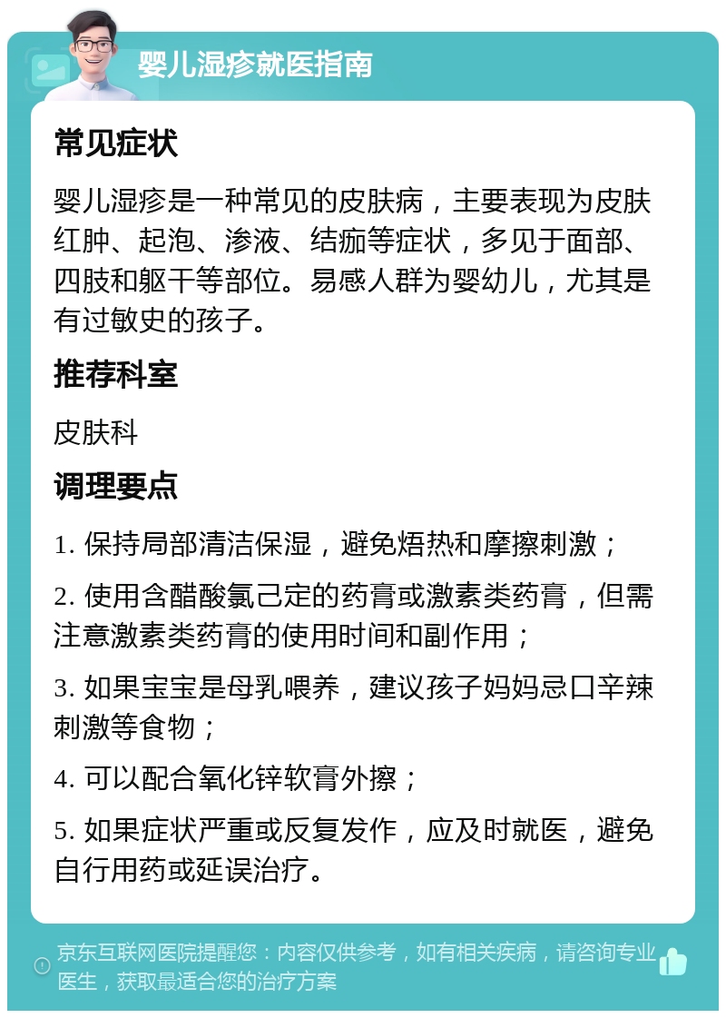 婴儿湿疹就医指南 常见症状 婴儿湿疹是一种常见的皮肤病，主要表现为皮肤红肿、起泡、渗液、结痂等症状，多见于面部、四肢和躯干等部位。易感人群为婴幼儿，尤其是有过敏史的孩子。 推荐科室 皮肤科 调理要点 1. 保持局部清洁保湿，避免焐热和摩擦刺激； 2. 使用含醋酸氯己定的药膏或激素类药膏，但需注意激素类药膏的使用时间和副作用； 3. 如果宝宝是母乳喂养，建议孩子妈妈忌口辛辣刺激等食物； 4. 可以配合氧化锌软膏外擦； 5. 如果症状严重或反复发作，应及时就医，避免自行用药或延误治疗。