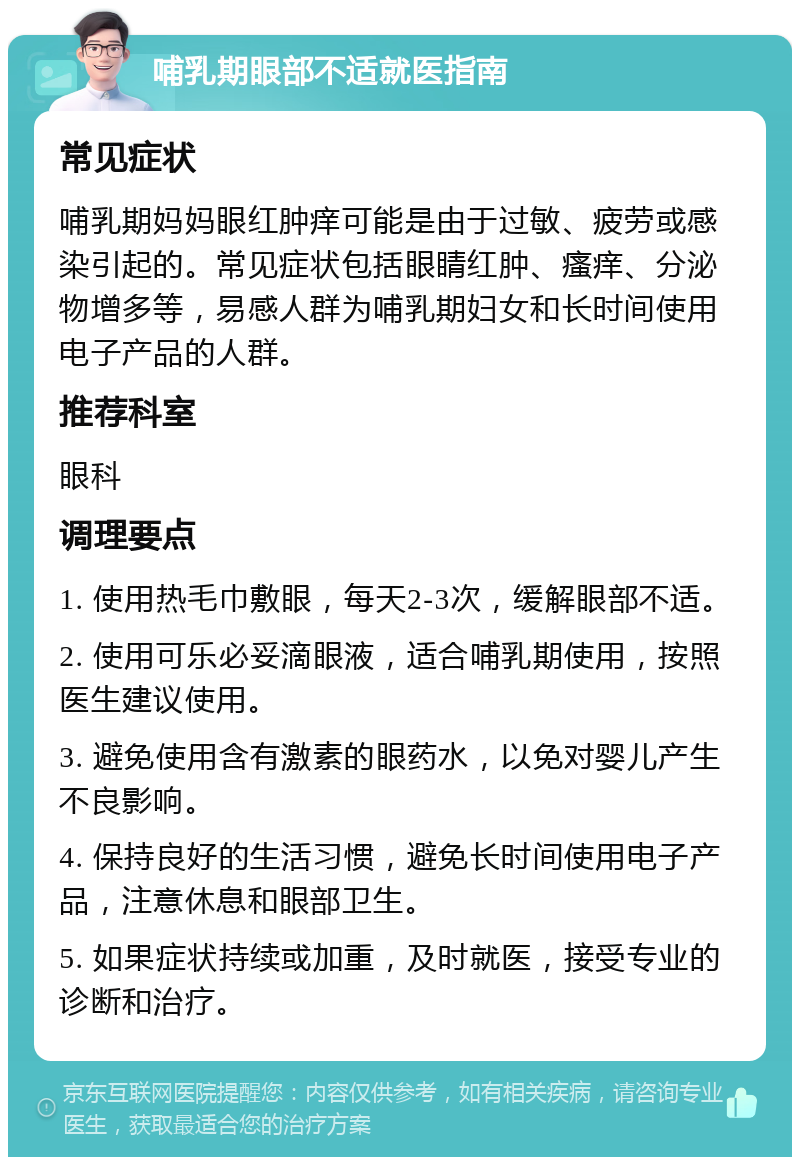 哺乳期眼部不适就医指南 常见症状 哺乳期妈妈眼红肿痒可能是由于过敏、疲劳或感染引起的。常见症状包括眼睛红肿、瘙痒、分泌物增多等，易感人群为哺乳期妇女和长时间使用电子产品的人群。 推荐科室 眼科 调理要点 1. 使用热毛巾敷眼，每天2-3次，缓解眼部不适。 2. 使用可乐必妥滴眼液，适合哺乳期使用，按照医生建议使用。 3. 避免使用含有激素的眼药水，以免对婴儿产生不良影响。 4. 保持良好的生活习惯，避免长时间使用电子产品，注意休息和眼部卫生。 5. 如果症状持续或加重，及时就医，接受专业的诊断和治疗。