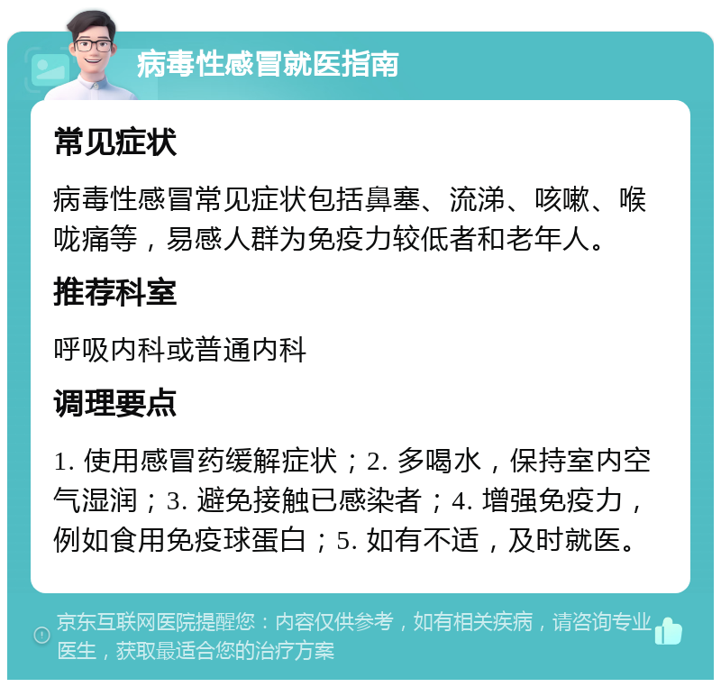 病毒性感冒就医指南 常见症状 病毒性感冒常见症状包括鼻塞、流涕、咳嗽、喉咙痛等，易感人群为免疫力较低者和老年人。 推荐科室 呼吸内科或普通内科 调理要点 1. 使用感冒药缓解症状；2. 多喝水，保持室内空气湿润；3. 避免接触已感染者；4. 增强免疫力，例如食用免疫球蛋白；5. 如有不适，及时就医。