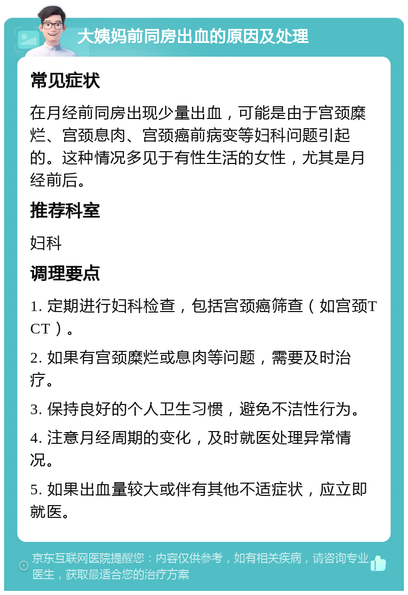 大姨妈前同房出血的原因及处理 常见症状 在月经前同房出现少量出血，可能是由于宫颈糜烂、宫颈息肉、宫颈癌前病变等妇科问题引起的。这种情况多见于有性生活的女性，尤其是月经前后。 推荐科室 妇科 调理要点 1. 定期进行妇科检查，包括宫颈癌筛查（如宫颈TCT）。 2. 如果有宫颈糜烂或息肉等问题，需要及时治疗。 3. 保持良好的个人卫生习惯，避免不洁性行为。 4. 注意月经周期的变化，及时就医处理异常情况。 5. 如果出血量较大或伴有其他不适症状，应立即就医。