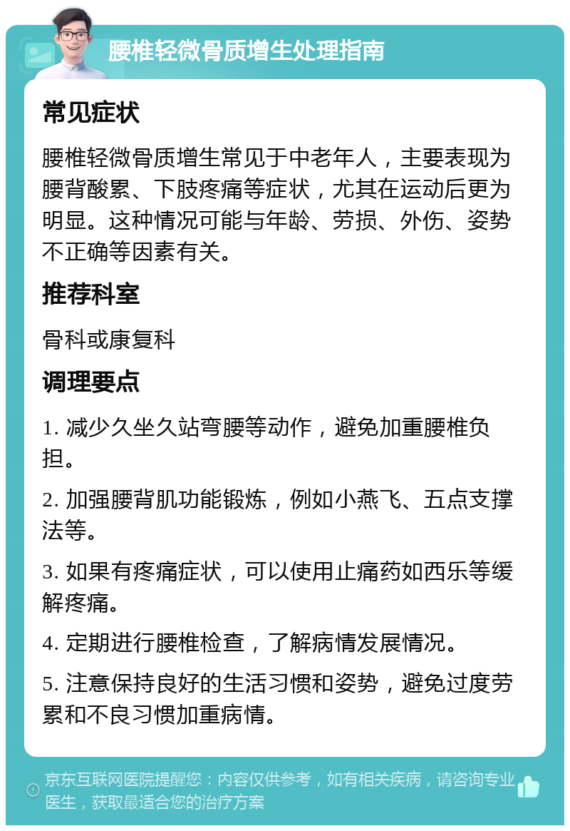 腰椎轻微骨质增生处理指南 常见症状 腰椎轻微骨质增生常见于中老年人，主要表现为腰背酸累、下肢疼痛等症状，尤其在运动后更为明显。这种情况可能与年龄、劳损、外伤、姿势不正确等因素有关。 推荐科室 骨科或康复科 调理要点 1. 减少久坐久站弯腰等动作，避免加重腰椎负担。 2. 加强腰背肌功能锻炼，例如小燕飞、五点支撑法等。 3. 如果有疼痛症状，可以使用止痛药如西乐等缓解疼痛。 4. 定期进行腰椎检查，了解病情发展情况。 5. 注意保持良好的生活习惯和姿势，避免过度劳累和不良习惯加重病情。