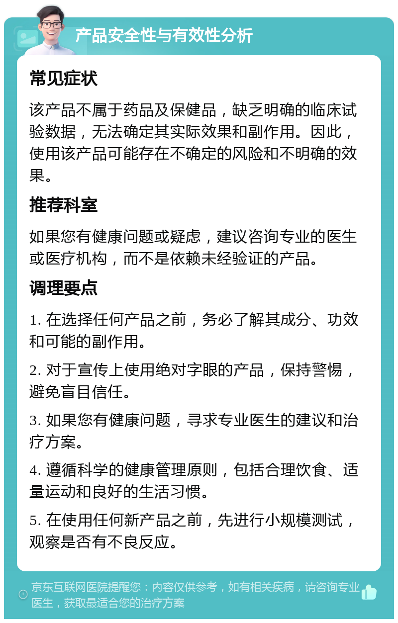 产品安全性与有效性分析 常见症状 该产品不属于药品及保健品，缺乏明确的临床试验数据，无法确定其实际效果和副作用。因此，使用该产品可能存在不确定的风险和不明确的效果。 推荐科室 如果您有健康问题或疑虑，建议咨询专业的医生或医疗机构，而不是依赖未经验证的产品。 调理要点 1. 在选择任何产品之前，务必了解其成分、功效和可能的副作用。 2. 对于宣传上使用绝对字眼的产品，保持警惕，避免盲目信任。 3. 如果您有健康问题，寻求专业医生的建议和治疗方案。 4. 遵循科学的健康管理原则，包括合理饮食、适量运动和良好的生活习惯。 5. 在使用任何新产品之前，先进行小规模测试，观察是否有不良反应。