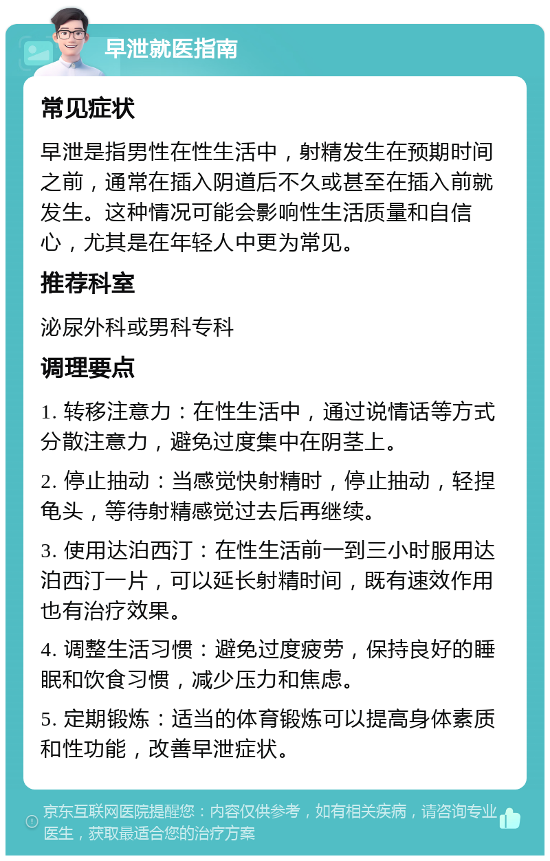 早泄就医指南 常见症状 早泄是指男性在性生活中，射精发生在预期时间之前，通常在插入阴道后不久或甚至在插入前就发生。这种情况可能会影响性生活质量和自信心，尤其是在年轻人中更为常见。 推荐科室 泌尿外科或男科专科 调理要点 1. 转移注意力：在性生活中，通过说情话等方式分散注意力，避免过度集中在阴茎上。 2. 停止抽动：当感觉快射精时，停止抽动，轻捏龟头，等待射精感觉过去后再继续。 3. 使用达泊西汀：在性生活前一到三小时服用达泊西汀一片，可以延长射精时间，既有速效作用也有治疗效果。 4. 调整生活习惯：避免过度疲劳，保持良好的睡眠和饮食习惯，减少压力和焦虑。 5. 定期锻炼：适当的体育锻炼可以提高身体素质和性功能，改善早泄症状。