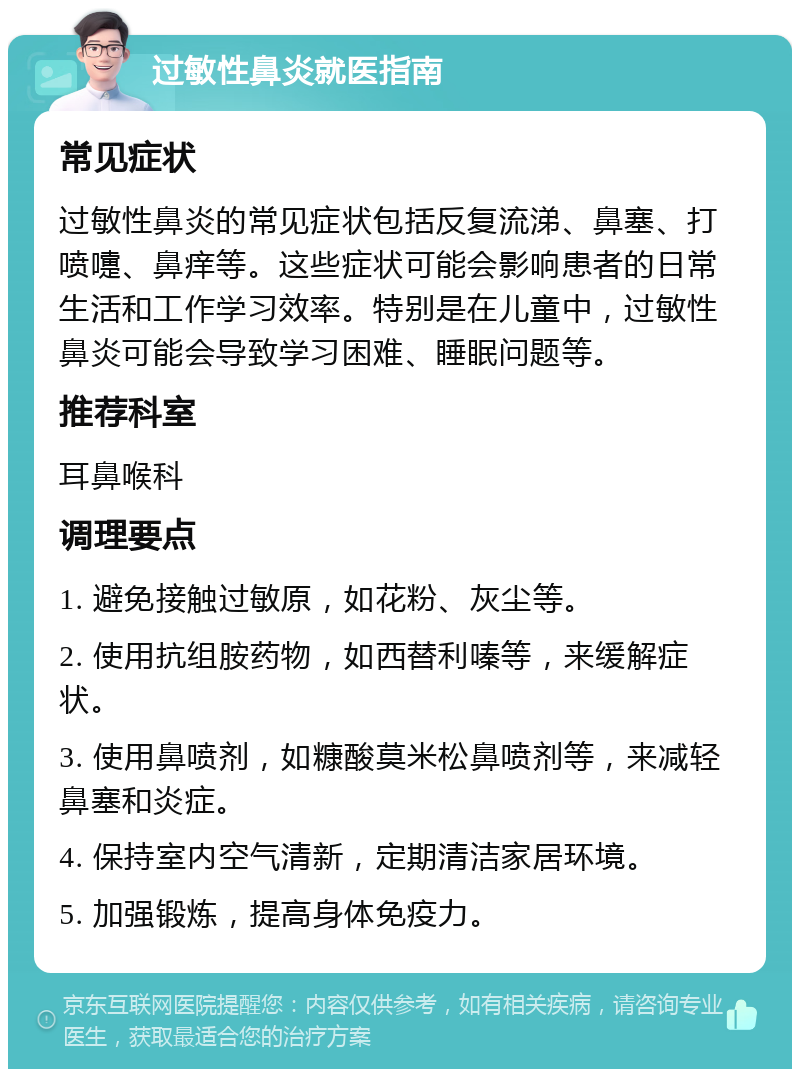 过敏性鼻炎就医指南 常见症状 过敏性鼻炎的常见症状包括反复流涕、鼻塞、打喷嚏、鼻痒等。这些症状可能会影响患者的日常生活和工作学习效率。特别是在儿童中，过敏性鼻炎可能会导致学习困难、睡眠问题等。 推荐科室 耳鼻喉科 调理要点 1. 避免接触过敏原，如花粉、灰尘等。 2. 使用抗组胺药物，如西替利嗪等，来缓解症状。 3. 使用鼻喷剂，如糠酸莫米松鼻喷剂等，来减轻鼻塞和炎症。 4. 保持室内空气清新，定期清洁家居环境。 5. 加强锻炼，提高身体免疫力。