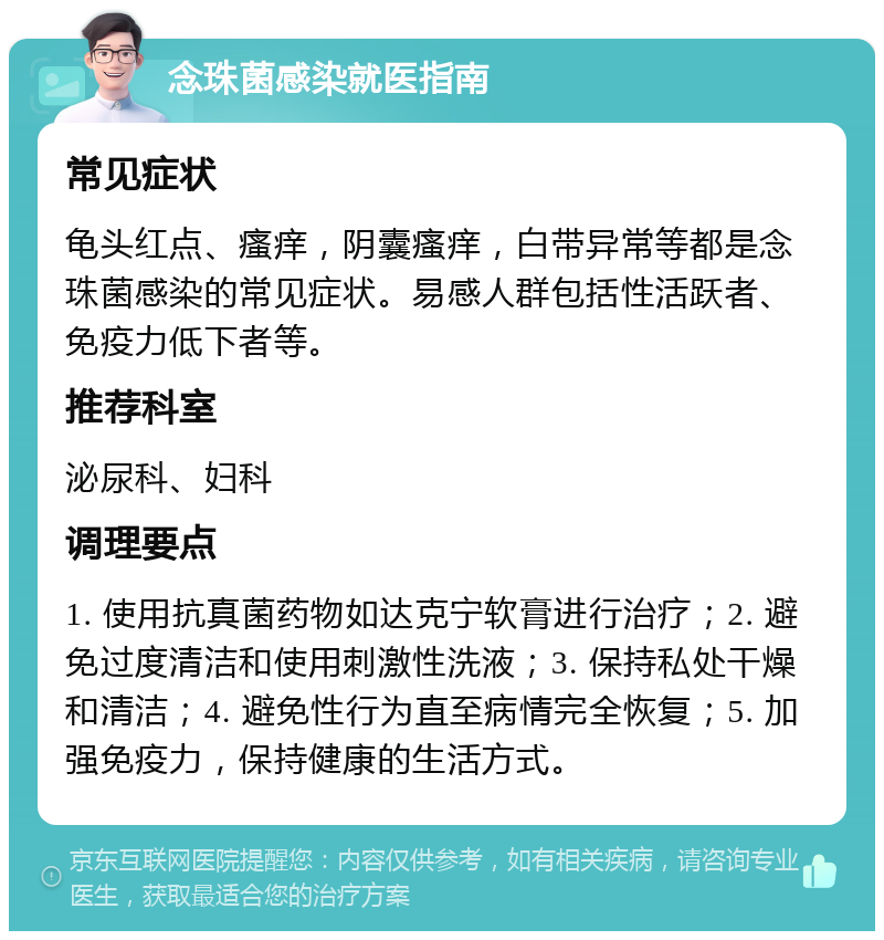 念珠菌感染就医指南 常见症状 龟头红点、瘙痒，阴囊瘙痒，白带异常等都是念珠菌感染的常见症状。易感人群包括性活跃者、免疫力低下者等。 推荐科室 泌尿科、妇科 调理要点 1. 使用抗真菌药物如达克宁软膏进行治疗；2. 避免过度清洁和使用刺激性洗液；3. 保持私处干燥和清洁；4. 避免性行为直至病情完全恢复；5. 加强免疫力，保持健康的生活方式。