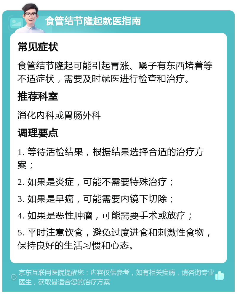 食管结节隆起就医指南 常见症状 食管结节隆起可能引起胃涨、嗓子有东西堵着等不适症状，需要及时就医进行检查和治疗。 推荐科室 消化内科或胃肠外科 调理要点 1. 等待活检结果，根据结果选择合适的治疗方案； 2. 如果是炎症，可能不需要特殊治疗； 3. 如果是早癌，可能需要内镜下切除； 4. 如果是恶性肿瘤，可能需要手术或放疗； 5. 平时注意饮食，避免过度进食和刺激性食物，保持良好的生活习惯和心态。