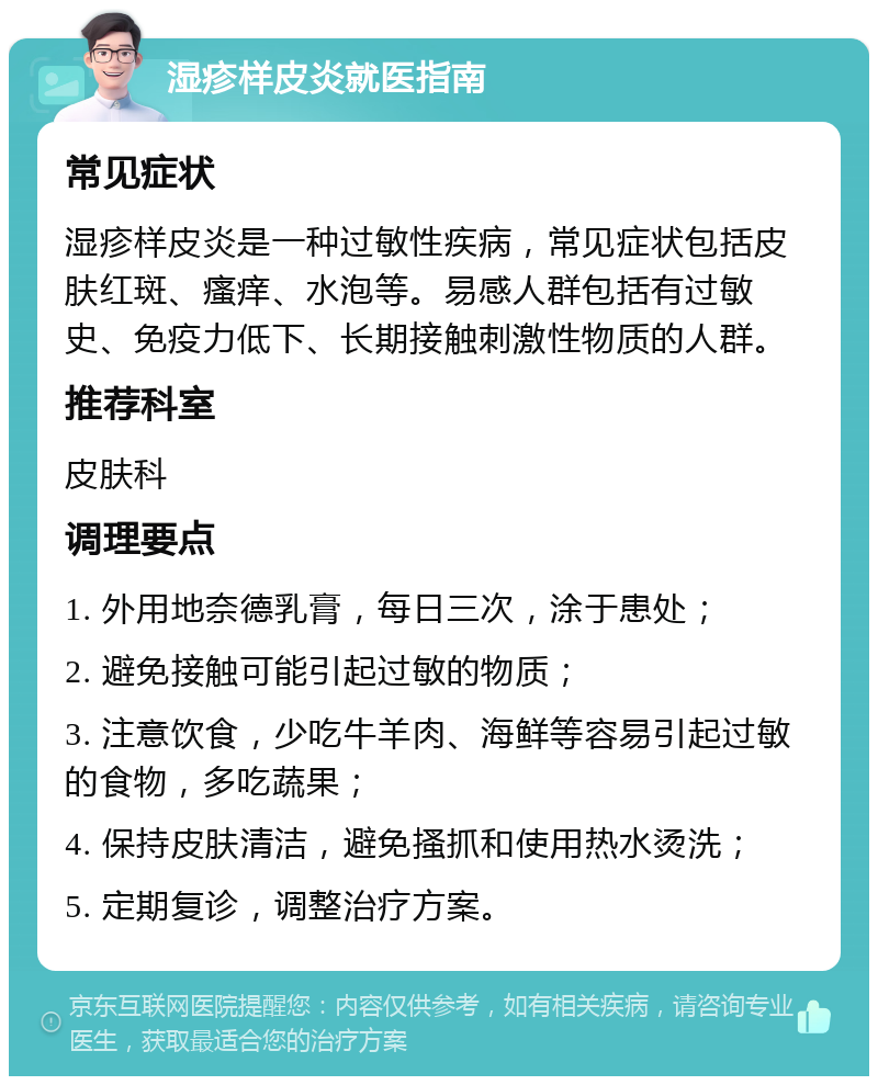 湿疹样皮炎就医指南 常见症状 湿疹样皮炎是一种过敏性疾病，常见症状包括皮肤红斑、瘙痒、水泡等。易感人群包括有过敏史、免疫力低下、长期接触刺激性物质的人群。 推荐科室 皮肤科 调理要点 1. 外用地奈德乳膏，每日三次，涂于患处； 2. 避免接触可能引起过敏的物质； 3. 注意饮食，少吃牛羊肉、海鲜等容易引起过敏的食物，多吃蔬果； 4. 保持皮肤清洁，避免搔抓和使用热水烫洗； 5. 定期复诊，调整治疗方案。