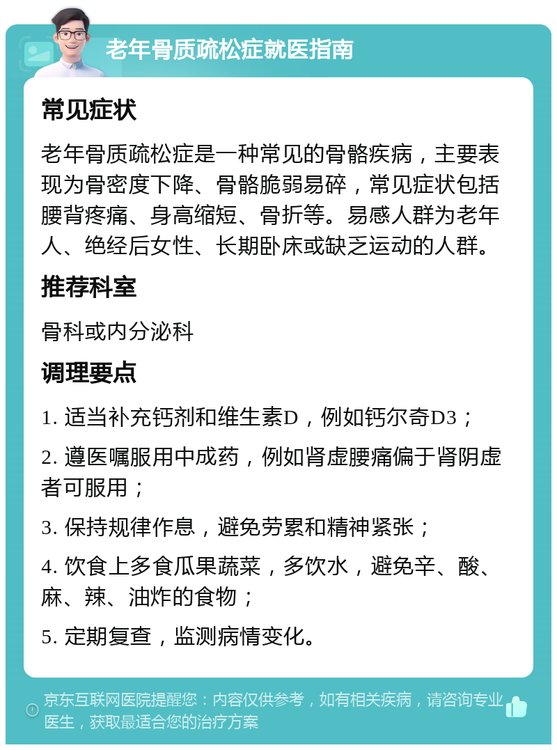 老年骨质疏松症就医指南 常见症状 老年骨质疏松症是一种常见的骨骼疾病，主要表现为骨密度下降、骨骼脆弱易碎，常见症状包括腰背疼痛、身高缩短、骨折等。易感人群为老年人、绝经后女性、长期卧床或缺乏运动的人群。 推荐科室 骨科或内分泌科 调理要点 1. 适当补充钙剂和维生素D，例如钙尔奇D3； 2. 遵医嘱服用中成药，例如肾虚腰痛偏于肾阴虚者可服用； 3. 保持规律作息，避免劳累和精神紧张； 4. 饮食上多食瓜果蔬菜，多饮水，避免辛、酸、麻、辣、油炸的食物； 5. 定期复查，监测病情变化。