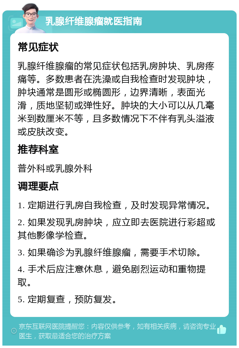 乳腺纤维腺瘤就医指南 常见症状 乳腺纤维腺瘤的常见症状包括乳房肿块、乳房疼痛等。多数患者在洗澡或自我检查时发现肿块，肿块通常是圆形或椭圆形，边界清晰，表面光滑，质地坚韧或弹性好。肿块的大小可以从几毫米到数厘米不等，且多数情况下不伴有乳头溢液或皮肤改变。 推荐科室 普外科或乳腺外科 调理要点 1. 定期进行乳房自我检查，及时发现异常情况。 2. 如果发现乳房肿块，应立即去医院进行彩超或其他影像学检查。 3. 如果确诊为乳腺纤维腺瘤，需要手术切除。 4. 手术后应注意休息，避免剧烈运动和重物提取。 5. 定期复查，预防复发。