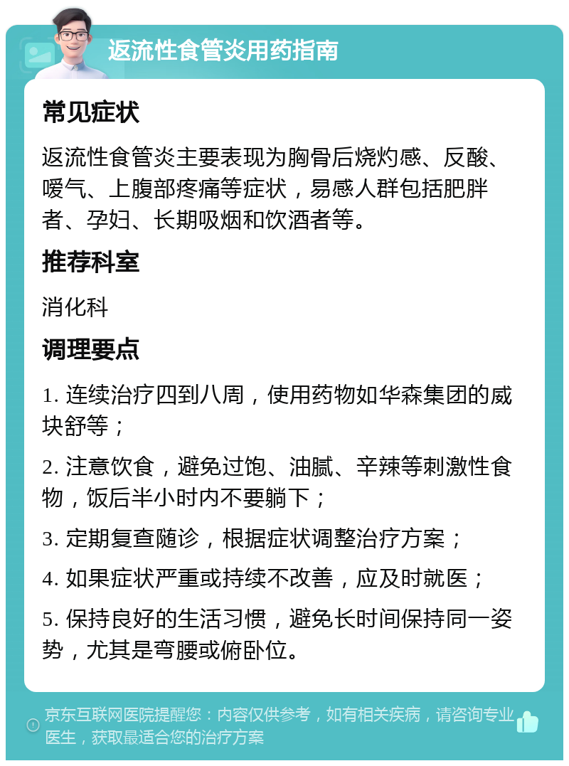 返流性食管炎用药指南 常见症状 返流性食管炎主要表现为胸骨后烧灼感、反酸、嗳气、上腹部疼痛等症状，易感人群包括肥胖者、孕妇、长期吸烟和饮酒者等。 推荐科室 消化科 调理要点 1. 连续治疗四到八周，使用药物如华森集团的威块舒等； 2. 注意饮食，避免过饱、油腻、辛辣等刺激性食物，饭后半小时内不要躺下； 3. 定期复查随诊，根据症状调整治疗方案； 4. 如果症状严重或持续不改善，应及时就医； 5. 保持良好的生活习惯，避免长时间保持同一姿势，尤其是弯腰或俯卧位。