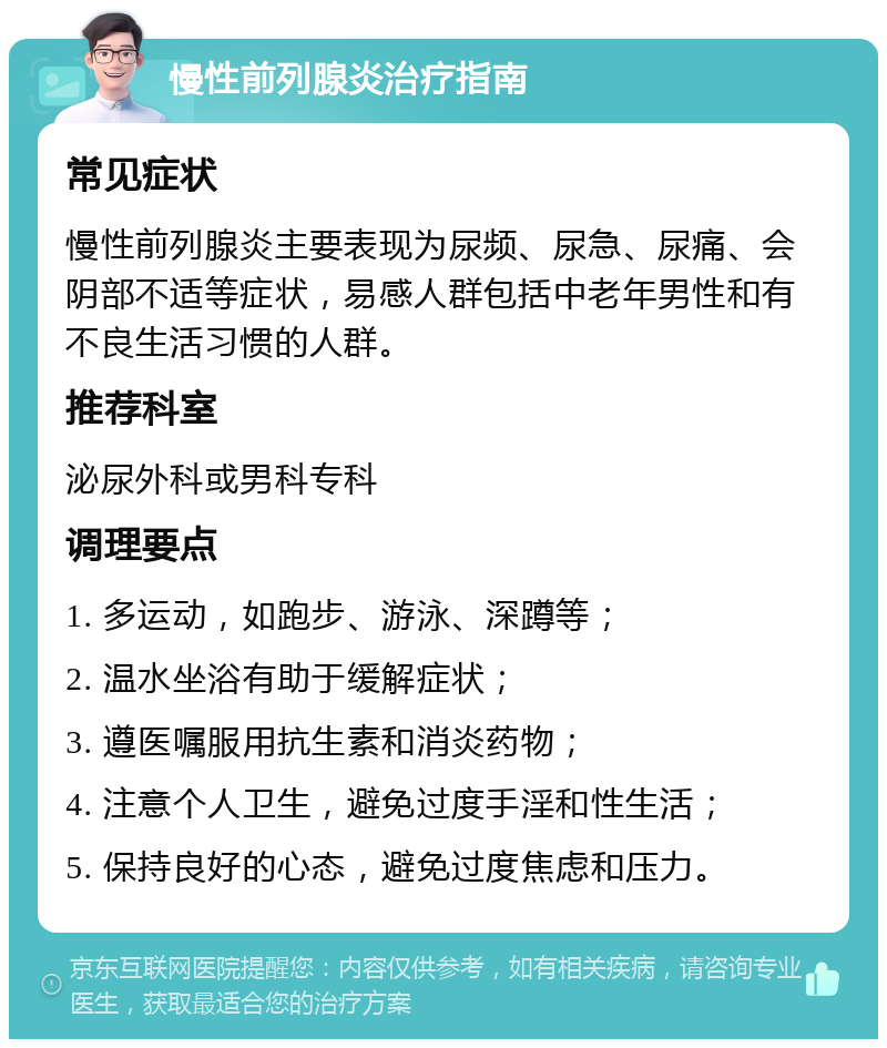 慢性前列腺炎治疗指南 常见症状 慢性前列腺炎主要表现为尿频、尿急、尿痛、会阴部不适等症状，易感人群包括中老年男性和有不良生活习惯的人群。 推荐科室 泌尿外科或男科专科 调理要点 1. 多运动，如跑步、游泳、深蹲等； 2. 温水坐浴有助于缓解症状； 3. 遵医嘱服用抗生素和消炎药物； 4. 注意个人卫生，避免过度手淫和性生活； 5. 保持良好的心态，避免过度焦虑和压力。