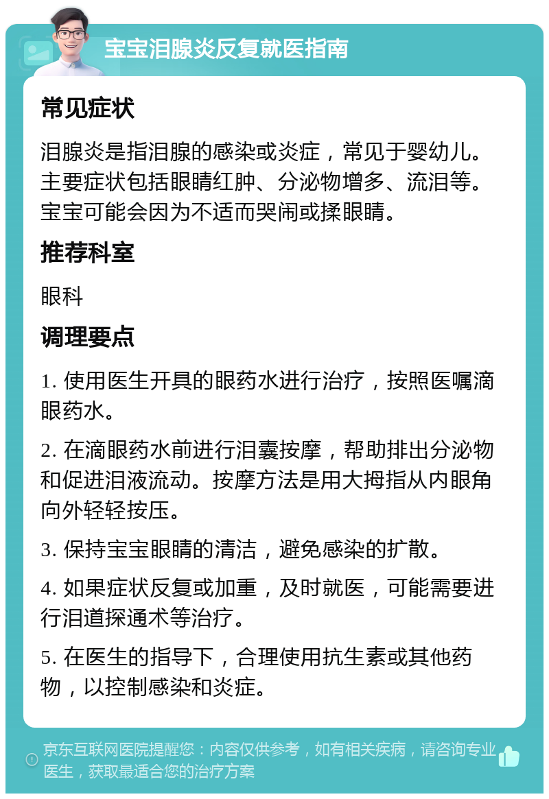 宝宝泪腺炎反复就医指南 常见症状 泪腺炎是指泪腺的感染或炎症，常见于婴幼儿。主要症状包括眼睛红肿、分泌物增多、流泪等。宝宝可能会因为不适而哭闹或揉眼睛。 推荐科室 眼科 调理要点 1. 使用医生开具的眼药水进行治疗，按照医嘱滴眼药水。 2. 在滴眼药水前进行泪囊按摩，帮助排出分泌物和促进泪液流动。按摩方法是用大拇指从内眼角向外轻轻按压。 3. 保持宝宝眼睛的清洁，避免感染的扩散。 4. 如果症状反复或加重，及时就医，可能需要进行泪道探通术等治疗。 5. 在医生的指导下，合理使用抗生素或其他药物，以控制感染和炎症。