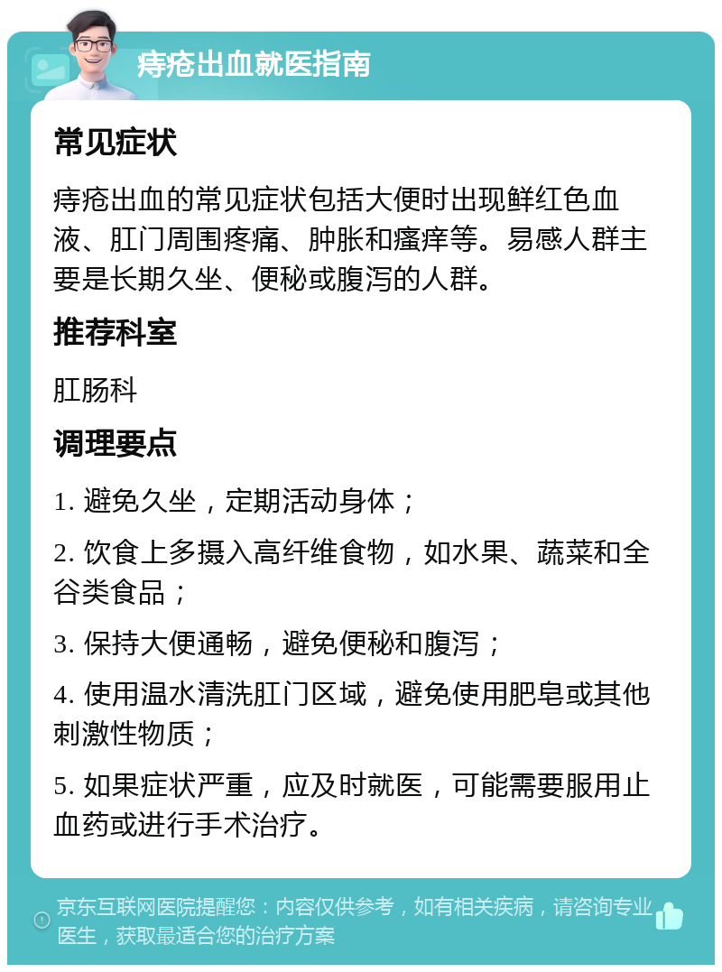 痔疮出血就医指南 常见症状 痔疮出血的常见症状包括大便时出现鲜红色血液、肛门周围疼痛、肿胀和瘙痒等。易感人群主要是长期久坐、便秘或腹泻的人群。 推荐科室 肛肠科 调理要点 1. 避免久坐，定期活动身体； 2. 饮食上多摄入高纤维食物，如水果、蔬菜和全谷类食品； 3. 保持大便通畅，避免便秘和腹泻； 4. 使用温水清洗肛门区域，避免使用肥皂或其他刺激性物质； 5. 如果症状严重，应及时就医，可能需要服用止血药或进行手术治疗。