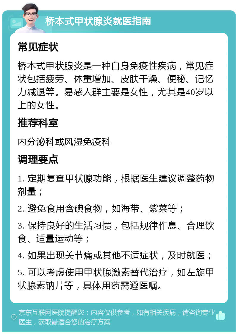 桥本式甲状腺炎就医指南 常见症状 桥本式甲状腺炎是一种自身免疫性疾病，常见症状包括疲劳、体重增加、皮肤干燥、便秘、记忆力减退等。易感人群主要是女性，尤其是40岁以上的女性。 推荐科室 内分泌科或风湿免疫科 调理要点 1. 定期复查甲状腺功能，根据医生建议调整药物剂量； 2. 避免食用含碘食物，如海带、紫菜等； 3. 保持良好的生活习惯，包括规律作息、合理饮食、适量运动等； 4. 如果出现关节痛或其他不适症状，及时就医； 5. 可以考虑使用甲状腺激素替代治疗，如左旋甲状腺素钠片等，具体用药需遵医嘱。