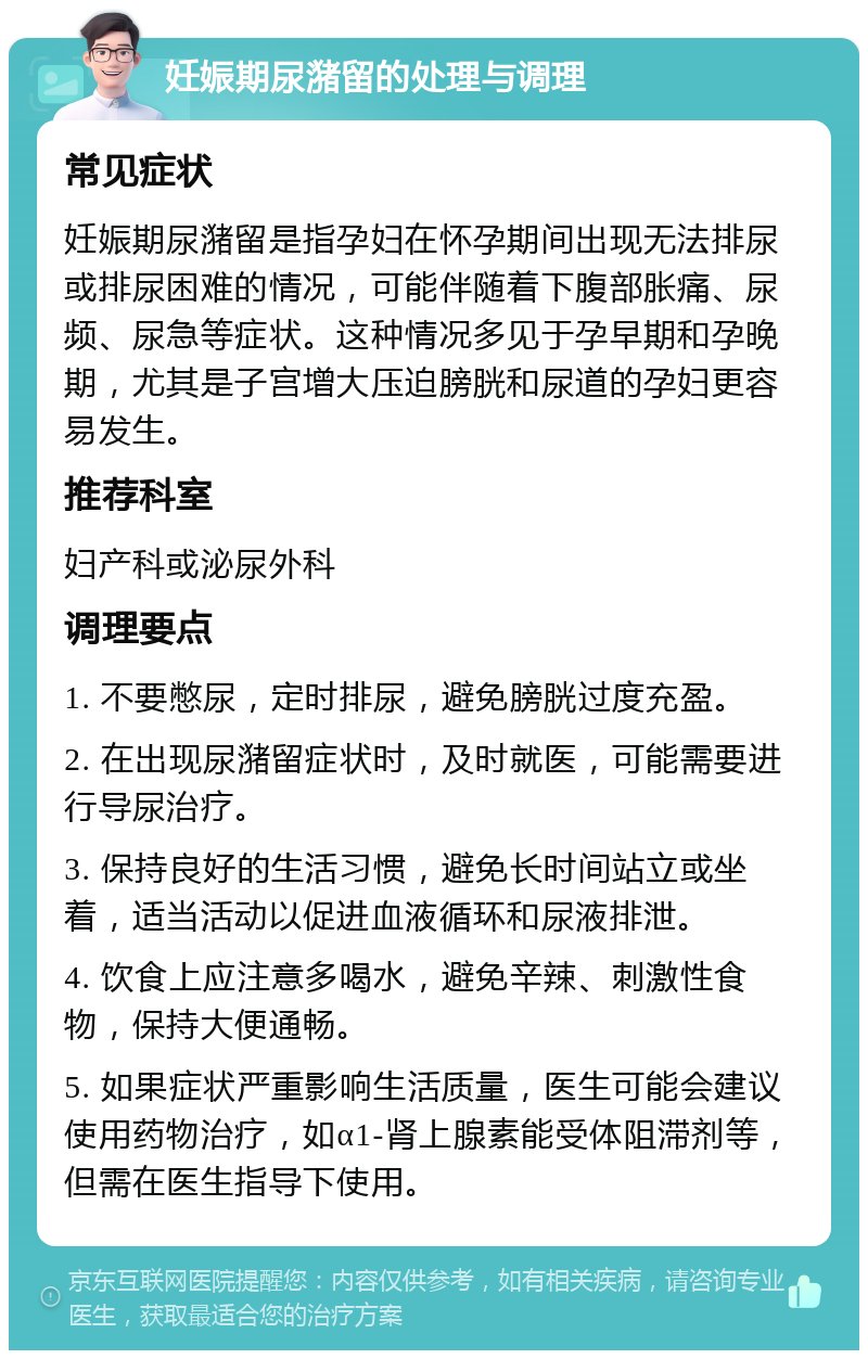 妊娠期尿潴留的处理与调理 常见症状 妊娠期尿潴留是指孕妇在怀孕期间出现无法排尿或排尿困难的情况，可能伴随着下腹部胀痛、尿频、尿急等症状。这种情况多见于孕早期和孕晚期，尤其是子宫增大压迫膀胱和尿道的孕妇更容易发生。 推荐科室 妇产科或泌尿外科 调理要点 1. 不要憋尿，定时排尿，避免膀胱过度充盈。 2. 在出现尿潴留症状时，及时就医，可能需要进行导尿治疗。 3. 保持良好的生活习惯，避免长时间站立或坐着，适当活动以促进血液循环和尿液排泄。 4. 饮食上应注意多喝水，避免辛辣、刺激性食物，保持大便通畅。 5. 如果症状严重影响生活质量，医生可能会建议使用药物治疗，如α1-肾上腺素能受体阻滞剂等，但需在医生指导下使用。