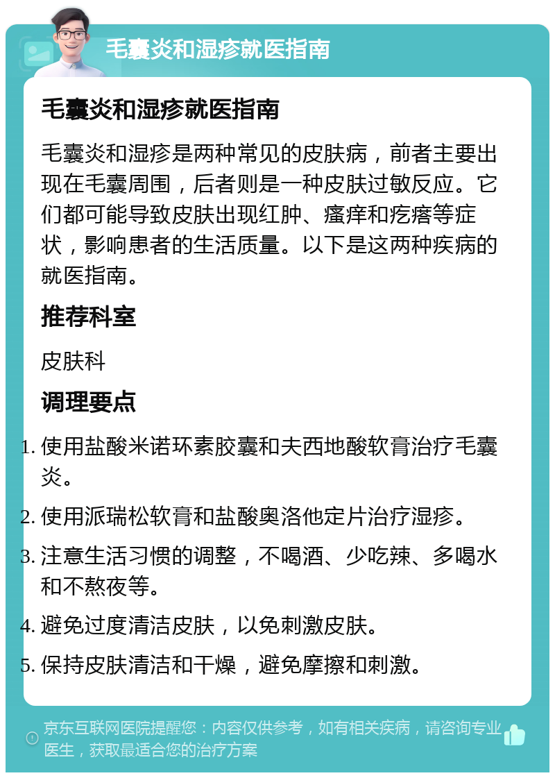 毛囊炎和湿疹就医指南 毛囊炎和湿疹就医指南 毛囊炎和湿疹是两种常见的皮肤病，前者主要出现在毛囊周围，后者则是一种皮肤过敏反应。它们都可能导致皮肤出现红肿、瘙痒和疙瘩等症状，影响患者的生活质量。以下是这两种疾病的就医指南。 推荐科室 皮肤科 调理要点 使用盐酸米诺环素胶囊和夫西地酸软膏治疗毛囊炎。 使用派瑞松软膏和盐酸奥洛他定片治疗湿疹。 注意生活习惯的调整，不喝酒、少吃辣、多喝水和不熬夜等。 避免过度清洁皮肤，以免刺激皮肤。 保持皮肤清洁和干燥，避免摩擦和刺激。