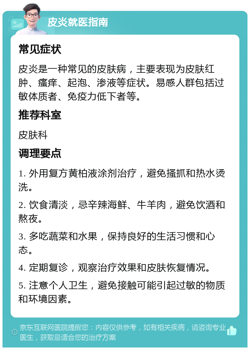 皮炎就医指南 常见症状 皮炎是一种常见的皮肤病，主要表现为皮肤红肿、瘙痒、起泡、渗液等症状。易感人群包括过敏体质者、免疫力低下者等。 推荐科室 皮肤科 调理要点 1. 外用复方黄柏液涂剂治疗，避免搔抓和热水烫洗。 2. 饮食清淡，忌辛辣海鲜、牛羊肉，避免饮酒和熬夜。 3. 多吃蔬菜和水果，保持良好的生活习惯和心态。 4. 定期复诊，观察治疗效果和皮肤恢复情况。 5. 注意个人卫生，避免接触可能引起过敏的物质和环境因素。