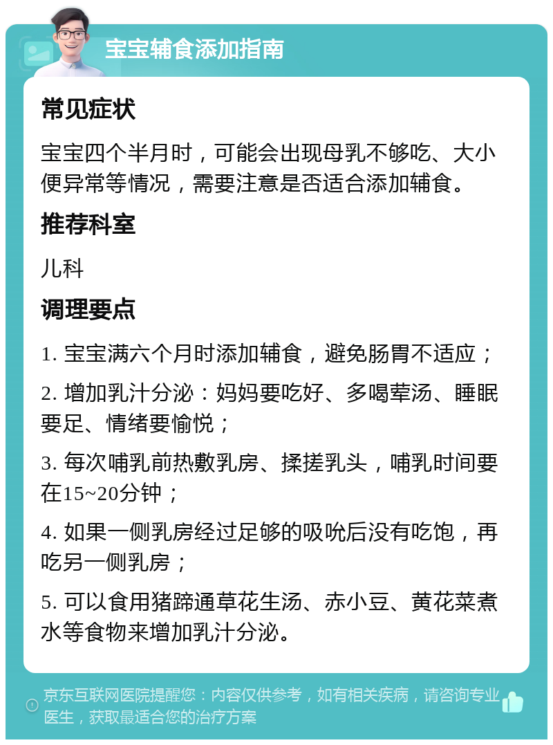 宝宝辅食添加指南 常见症状 宝宝四个半月时，可能会出现母乳不够吃、大小便异常等情况，需要注意是否适合添加辅食。 推荐科室 儿科 调理要点 1. 宝宝满六个月时添加辅食，避免肠胃不适应； 2. 增加乳汁分泌：妈妈要吃好、多喝荤汤、睡眠要足、情绪要愉悦； 3. 每次哺乳前热敷乳房、揉搓乳头，哺乳时间要在15~20分钟； 4. 如果一侧乳房经过足够的吸吮后没有吃饱，再吃另一侧乳房； 5. 可以食用猪蹄通草花生汤、赤小豆、黄花菜煮水等食物来增加乳汁分泌。