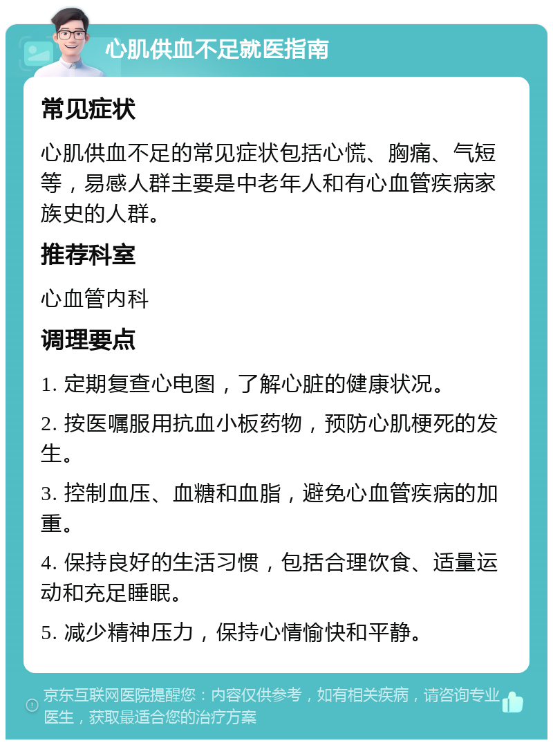 心肌供血不足就医指南 常见症状 心肌供血不足的常见症状包括心慌、胸痛、气短等，易感人群主要是中老年人和有心血管疾病家族史的人群。 推荐科室 心血管内科 调理要点 1. 定期复查心电图，了解心脏的健康状况。 2. 按医嘱服用抗血小板药物，预防心肌梗死的发生。 3. 控制血压、血糖和血脂，避免心血管疾病的加重。 4. 保持良好的生活习惯，包括合理饮食、适量运动和充足睡眠。 5. 减少精神压力，保持心情愉快和平静。