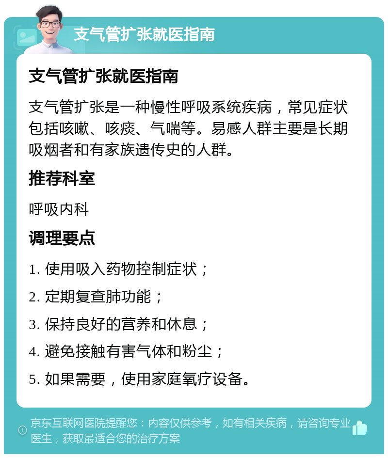 支气管扩张就医指南 支气管扩张就医指南 支气管扩张是一种慢性呼吸系统疾病，常见症状包括咳嗽、咳痰、气喘等。易感人群主要是长期吸烟者和有家族遗传史的人群。 推荐科室 呼吸内科 调理要点 1. 使用吸入药物控制症状； 2. 定期复查肺功能； 3. 保持良好的营养和休息； 4. 避免接触有害气体和粉尘； 5. 如果需要，使用家庭氧疗设备。