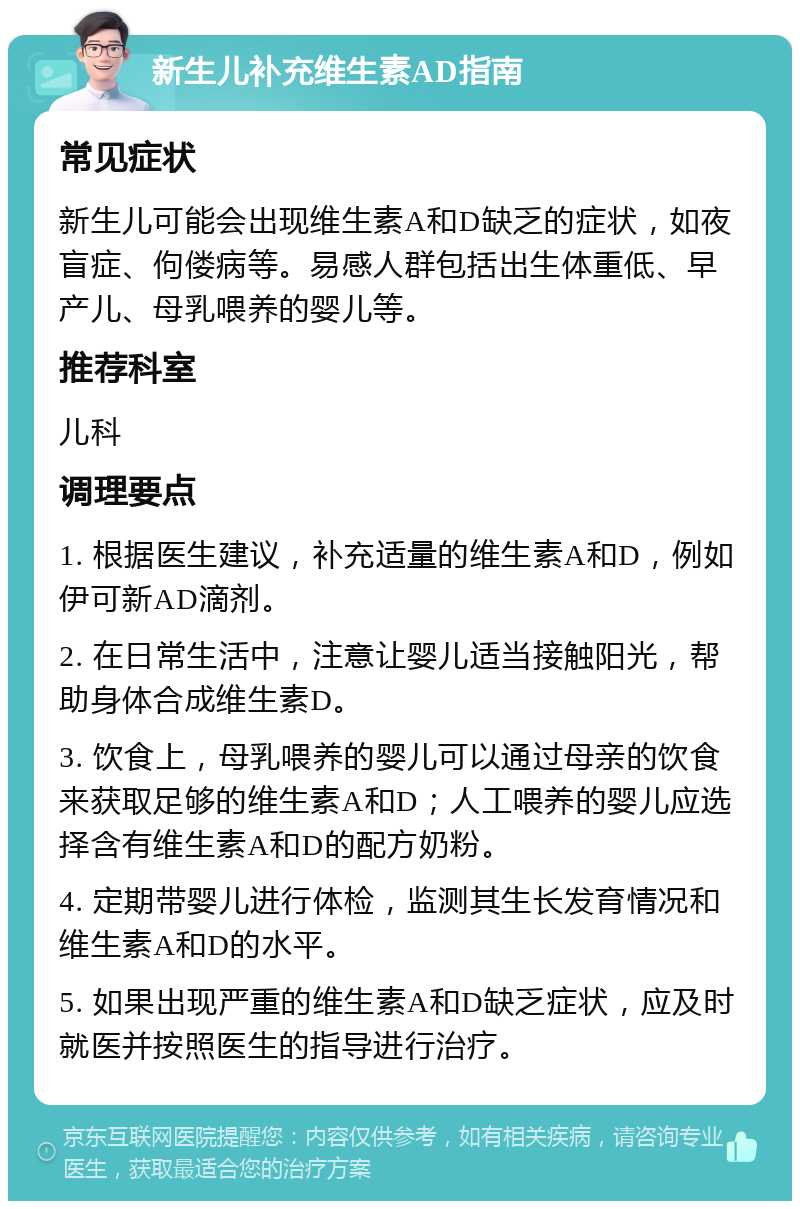 新生儿补充维生素AD指南 常见症状 新生儿可能会出现维生素A和D缺乏的症状，如夜盲症、佝偻病等。易感人群包括出生体重低、早产儿、母乳喂养的婴儿等。 推荐科室 儿科 调理要点 1. 根据医生建议，补充适量的维生素A和D，例如伊可新AD滴剂。 2. 在日常生活中，注意让婴儿适当接触阳光，帮助身体合成维生素D。 3. 饮食上，母乳喂养的婴儿可以通过母亲的饮食来获取足够的维生素A和D；人工喂养的婴儿应选择含有维生素A和D的配方奶粉。 4. 定期带婴儿进行体检，监测其生长发育情况和维生素A和D的水平。 5. 如果出现严重的维生素A和D缺乏症状，应及时就医并按照医生的指导进行治疗。