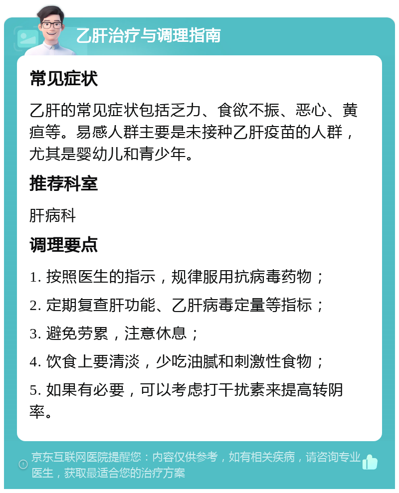 乙肝治疗与调理指南 常见症状 乙肝的常见症状包括乏力、食欲不振、恶心、黄疸等。易感人群主要是未接种乙肝疫苗的人群，尤其是婴幼儿和青少年。 推荐科室 肝病科 调理要点 1. 按照医生的指示，规律服用抗病毒药物； 2. 定期复查肝功能、乙肝病毒定量等指标； 3. 避免劳累，注意休息； 4. 饮食上要清淡，少吃油腻和刺激性食物； 5. 如果有必要，可以考虑打干扰素来提高转阴率。