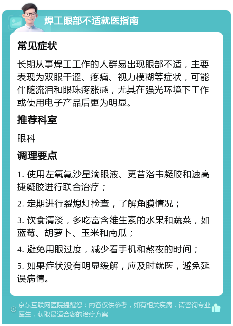 焊工眼部不适就医指南 常见症状 长期从事焊工工作的人群易出现眼部不适，主要表现为双眼干涩、疼痛、视力模糊等症状，可能伴随流泪和眼珠疼涨感，尤其在强光环境下工作或使用电子产品后更为明显。 推荐科室 眼科 调理要点 1. 使用左氧氟沙星滴眼液、更昔洛韦凝胶和速高捷凝胶进行联合治疗； 2. 定期进行裂熄灯检查，了解角膜情况； 3. 饮食清淡，多吃富含维生素的水果和蔬菜，如蓝莓、胡萝卜、玉米和南瓜； 4. 避免用眼过度，减少看手机和熬夜的时间； 5. 如果症状没有明显缓解，应及时就医，避免延误病情。