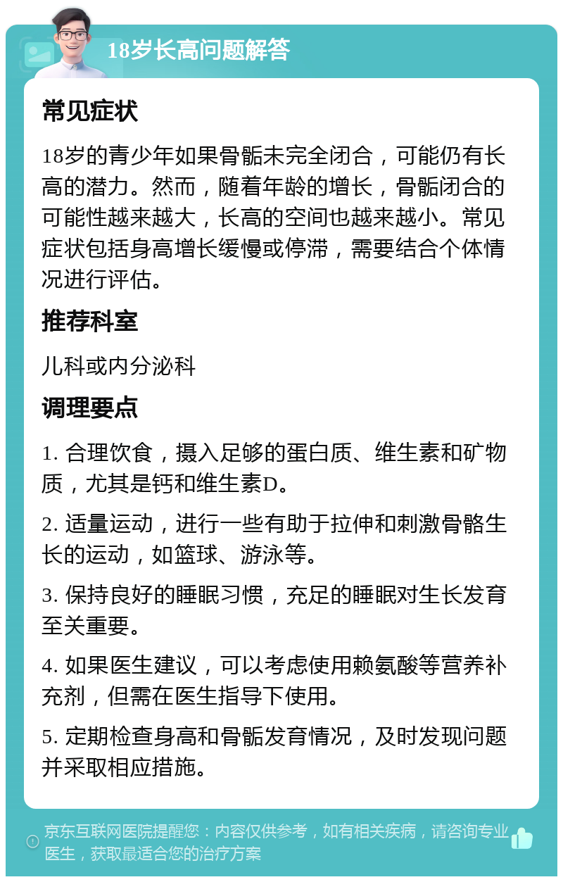 18岁长高问题解答 常见症状 18岁的青少年如果骨骺未完全闭合，可能仍有长高的潜力。然而，随着年龄的增长，骨骺闭合的可能性越来越大，长高的空间也越来越小。常见症状包括身高增长缓慢或停滞，需要结合个体情况进行评估。 推荐科室 儿科或内分泌科 调理要点 1. 合理饮食，摄入足够的蛋白质、维生素和矿物质，尤其是钙和维生素D。 2. 适量运动，进行一些有助于拉伸和刺激骨骼生长的运动，如篮球、游泳等。 3. 保持良好的睡眠习惯，充足的睡眠对生长发育至关重要。 4. 如果医生建议，可以考虑使用赖氨酸等营养补充剂，但需在医生指导下使用。 5. 定期检查身高和骨骺发育情况，及时发现问题并采取相应措施。