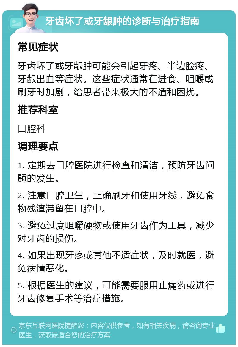 牙齿坏了或牙龈肿的诊断与治疗指南 常见症状 牙齿坏了或牙龈肿可能会引起牙疼、半边脸疼、牙龈出血等症状。这些症状通常在进食、咀嚼或刷牙时加剧，给患者带来极大的不适和困扰。 推荐科室 口腔科 调理要点 1. 定期去口腔医院进行检查和清洁，预防牙齿问题的发生。 2. 注意口腔卫生，正确刷牙和使用牙线，避免食物残渣滞留在口腔中。 3. 避免过度咀嚼硬物或使用牙齿作为工具，减少对牙齿的损伤。 4. 如果出现牙疼或其他不适症状，及时就医，避免病情恶化。 5. 根据医生的建议，可能需要服用止痛药或进行牙齿修复手术等治疗措施。