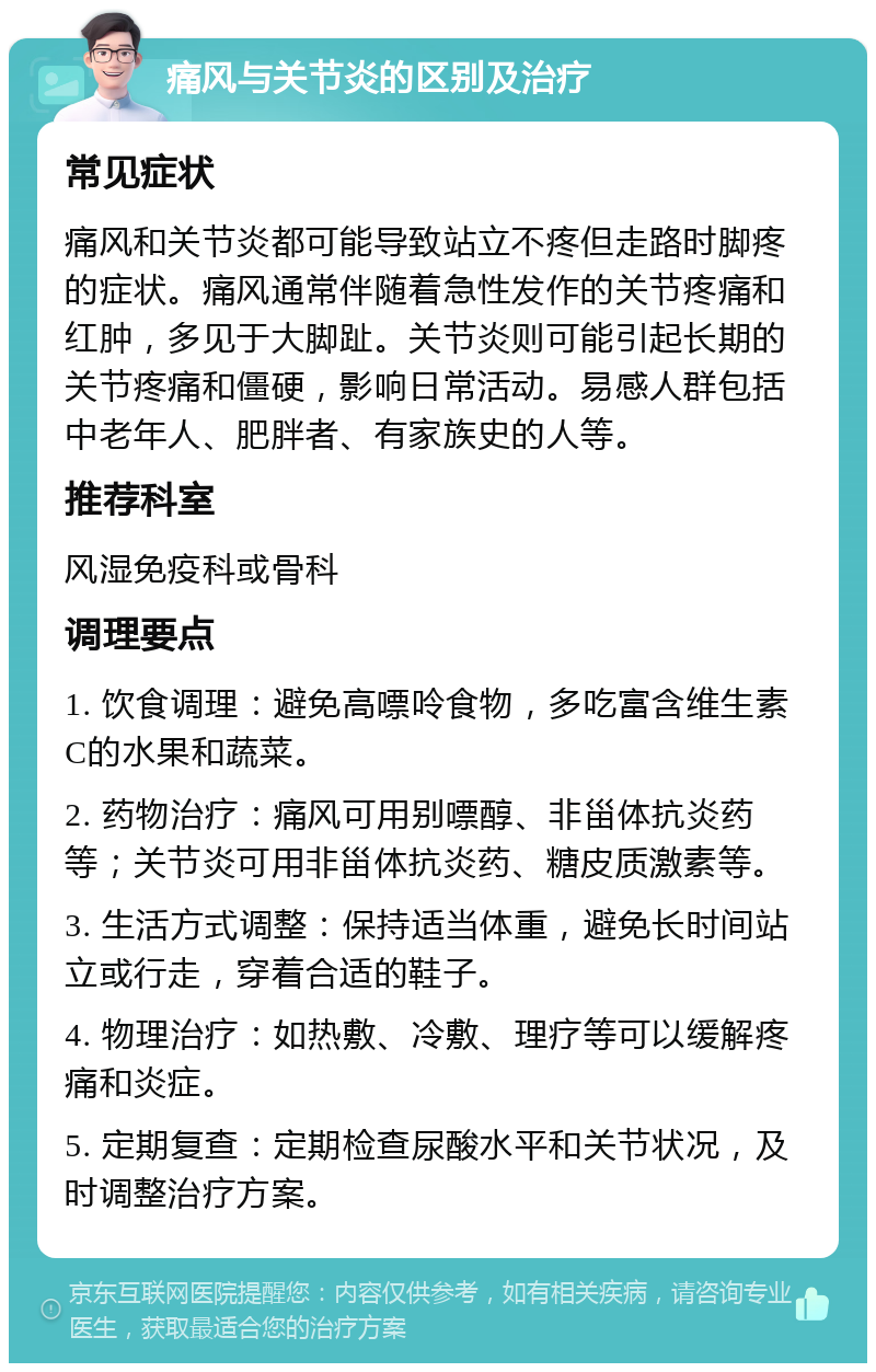 痛风与关节炎的区别及治疗 常见症状 痛风和关节炎都可能导致站立不疼但走路时脚疼的症状。痛风通常伴随着急性发作的关节疼痛和红肿，多见于大脚趾。关节炎则可能引起长期的关节疼痛和僵硬，影响日常活动。易感人群包括中老年人、肥胖者、有家族史的人等。 推荐科室 风湿免疫科或骨科 调理要点 1. 饮食调理：避免高嘌呤食物，多吃富含维生素C的水果和蔬菜。 2. 药物治疗：痛风可用别嘌醇、非甾体抗炎药等；关节炎可用非甾体抗炎药、糖皮质激素等。 3. 生活方式调整：保持适当体重，避免长时间站立或行走，穿着合适的鞋子。 4. 物理治疗：如热敷、冷敷、理疗等可以缓解疼痛和炎症。 5. 定期复查：定期检查尿酸水平和关节状况，及时调整治疗方案。