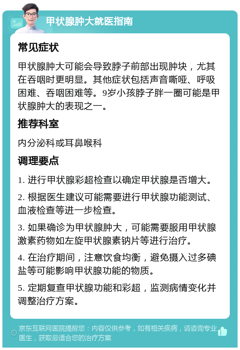 甲状腺肿大就医指南 常见症状 甲状腺肿大可能会导致脖子前部出现肿块，尤其在吞咽时更明显。其他症状包括声音嘶哑、呼吸困难、吞咽困难等。9岁小孩脖子胖一圈可能是甲状腺肿大的表现之一。 推荐科室 内分泌科或耳鼻喉科 调理要点 1. 进行甲状腺彩超检查以确定甲状腺是否增大。 2. 根据医生建议可能需要进行甲状腺功能测试、血液检查等进一步检查。 3. 如果确诊为甲状腺肿大，可能需要服用甲状腺激素药物如左旋甲状腺素钠片等进行治疗。 4. 在治疗期间，注意饮食均衡，避免摄入过多碘盐等可能影响甲状腺功能的物质。 5. 定期复查甲状腺功能和彩超，监测病情变化并调整治疗方案。