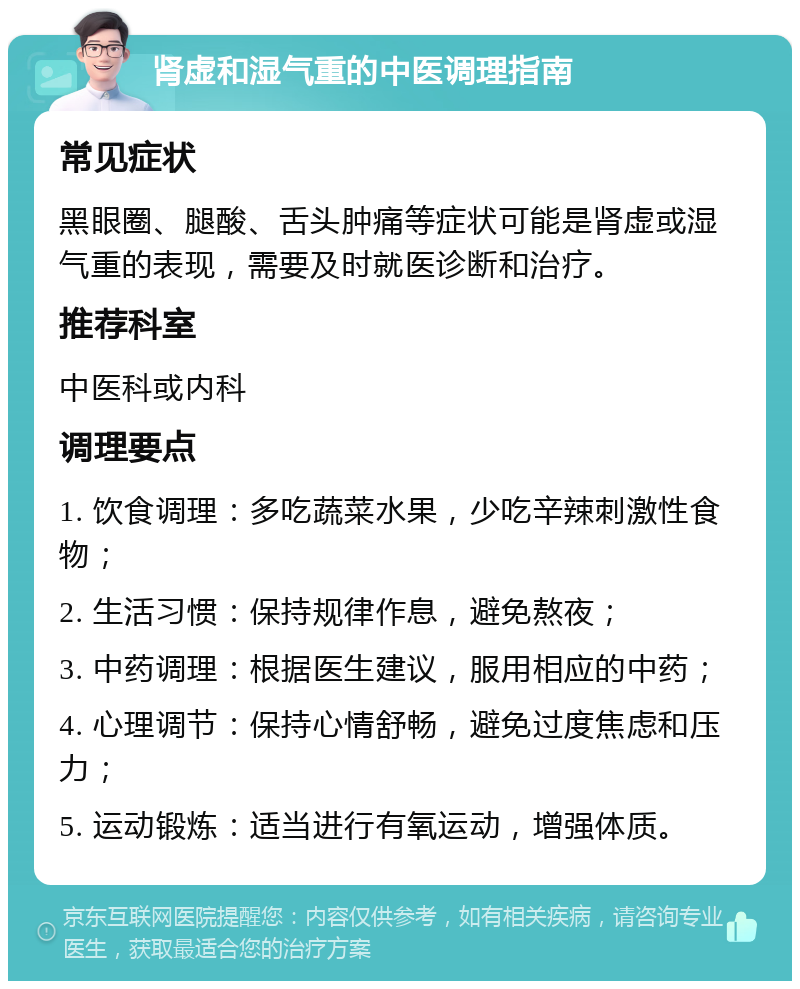 肾虚和湿气重的中医调理指南 常见症状 黑眼圈、腿酸、舌头肿痛等症状可能是肾虚或湿气重的表现，需要及时就医诊断和治疗。 推荐科室 中医科或内科 调理要点 1. 饮食调理：多吃蔬菜水果，少吃辛辣刺激性食物； 2. 生活习惯：保持规律作息，避免熬夜； 3. 中药调理：根据医生建议，服用相应的中药； 4. 心理调节：保持心情舒畅，避免过度焦虑和压力； 5. 运动锻炼：适当进行有氧运动，增强体质。