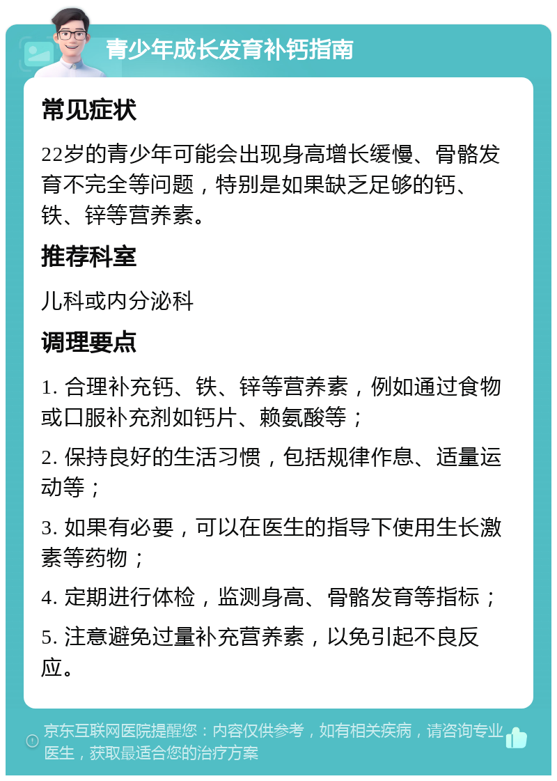 青少年成长发育补钙指南 常见症状 22岁的青少年可能会出现身高增长缓慢、骨骼发育不完全等问题，特别是如果缺乏足够的钙、铁、锌等营养素。 推荐科室 儿科或内分泌科 调理要点 1. 合理补充钙、铁、锌等营养素，例如通过食物或口服补充剂如钙片、赖氨酸等； 2. 保持良好的生活习惯，包括规律作息、适量运动等； 3. 如果有必要，可以在医生的指导下使用生长激素等药物； 4. 定期进行体检，监测身高、骨骼发育等指标； 5. 注意避免过量补充营养素，以免引起不良反应。