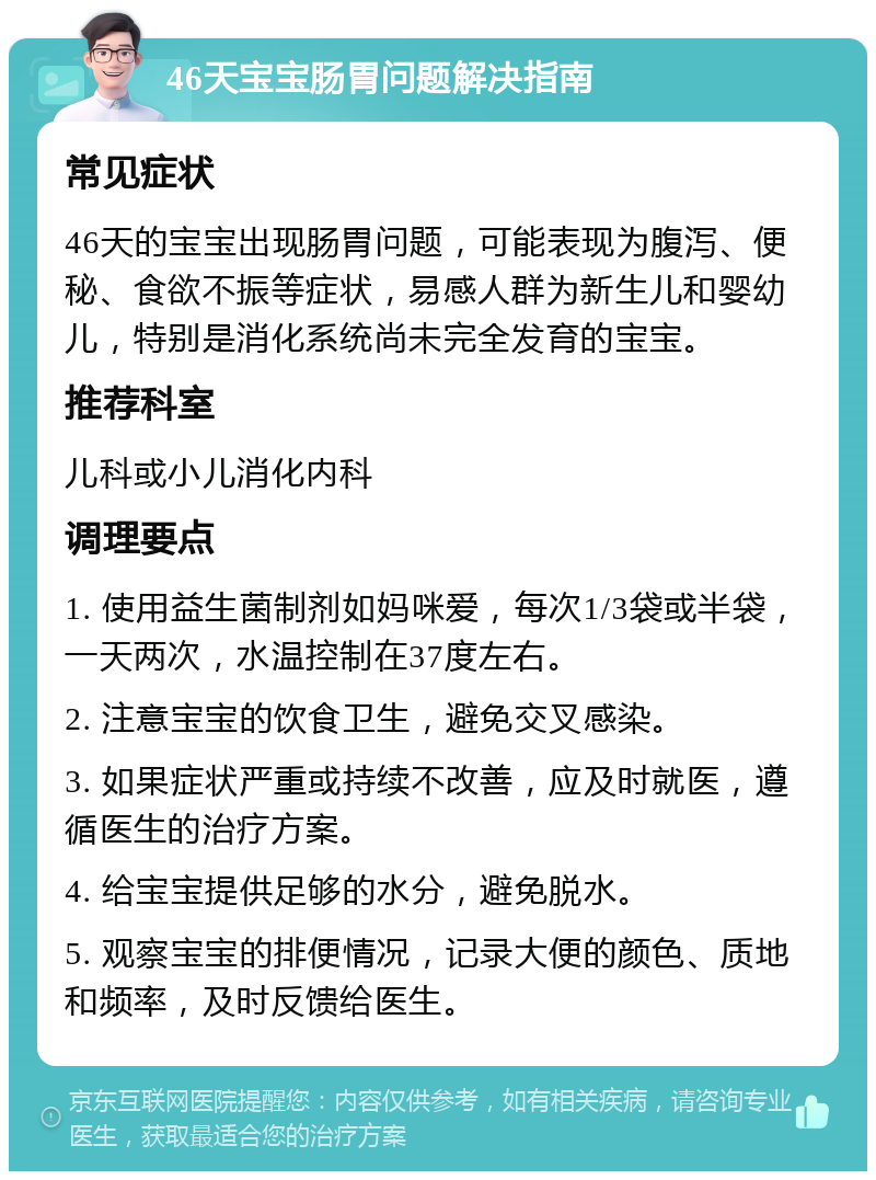 46天宝宝肠胃问题解决指南 常见症状 46天的宝宝出现肠胃问题，可能表现为腹泻、便秘、食欲不振等症状，易感人群为新生儿和婴幼儿，特别是消化系统尚未完全发育的宝宝。 推荐科室 儿科或小儿消化内科 调理要点 1. 使用益生菌制剂如妈咪爱，每次1/3袋或半袋，一天两次，水温控制在37度左右。 2. 注意宝宝的饮食卫生，避免交叉感染。 3. 如果症状严重或持续不改善，应及时就医，遵循医生的治疗方案。 4. 给宝宝提供足够的水分，避免脱水。 5. 观察宝宝的排便情况，记录大便的颜色、质地和频率，及时反馈给医生。