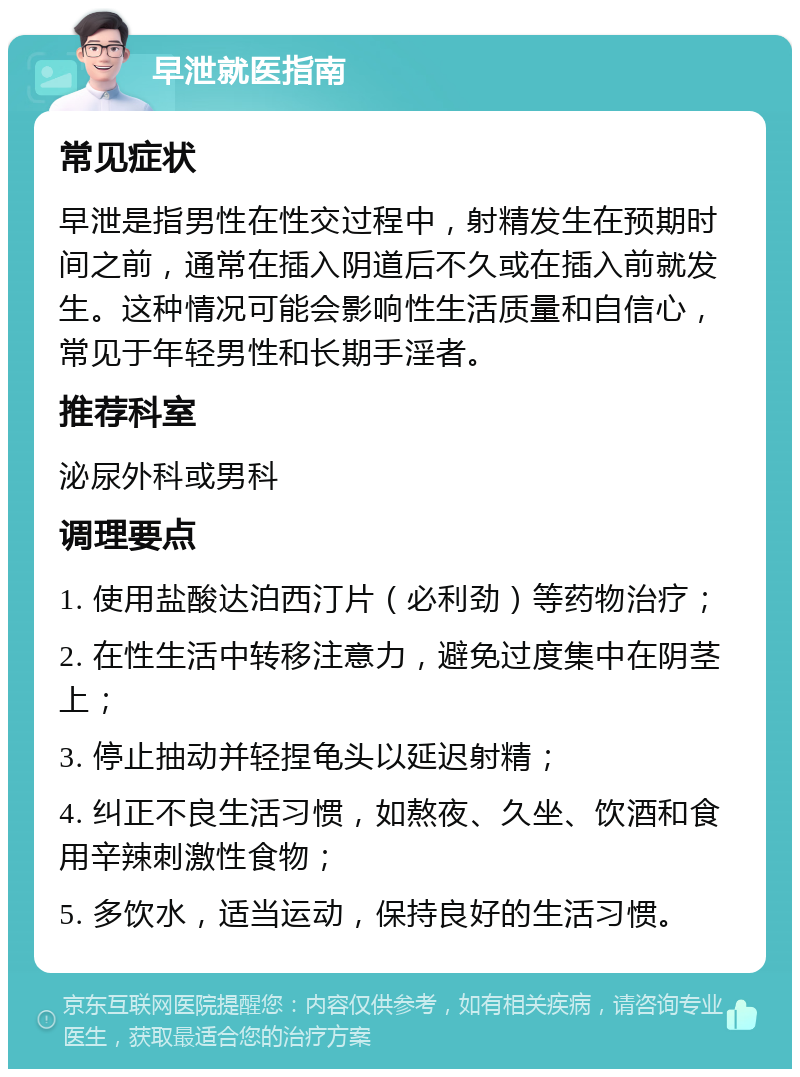 早泄就医指南 常见症状 早泄是指男性在性交过程中，射精发生在预期时间之前，通常在插入阴道后不久或在插入前就发生。这种情况可能会影响性生活质量和自信心，常见于年轻男性和长期手淫者。 推荐科室 泌尿外科或男科 调理要点 1. 使用盐酸达泊西汀片（必利劲）等药物治疗； 2. 在性生活中转移注意力，避免过度集中在阴茎上； 3. 停止抽动并轻捏龟头以延迟射精； 4. 纠正不良生活习惯，如熬夜、久坐、饮酒和食用辛辣刺激性食物； 5. 多饮水，适当运动，保持良好的生活习惯。