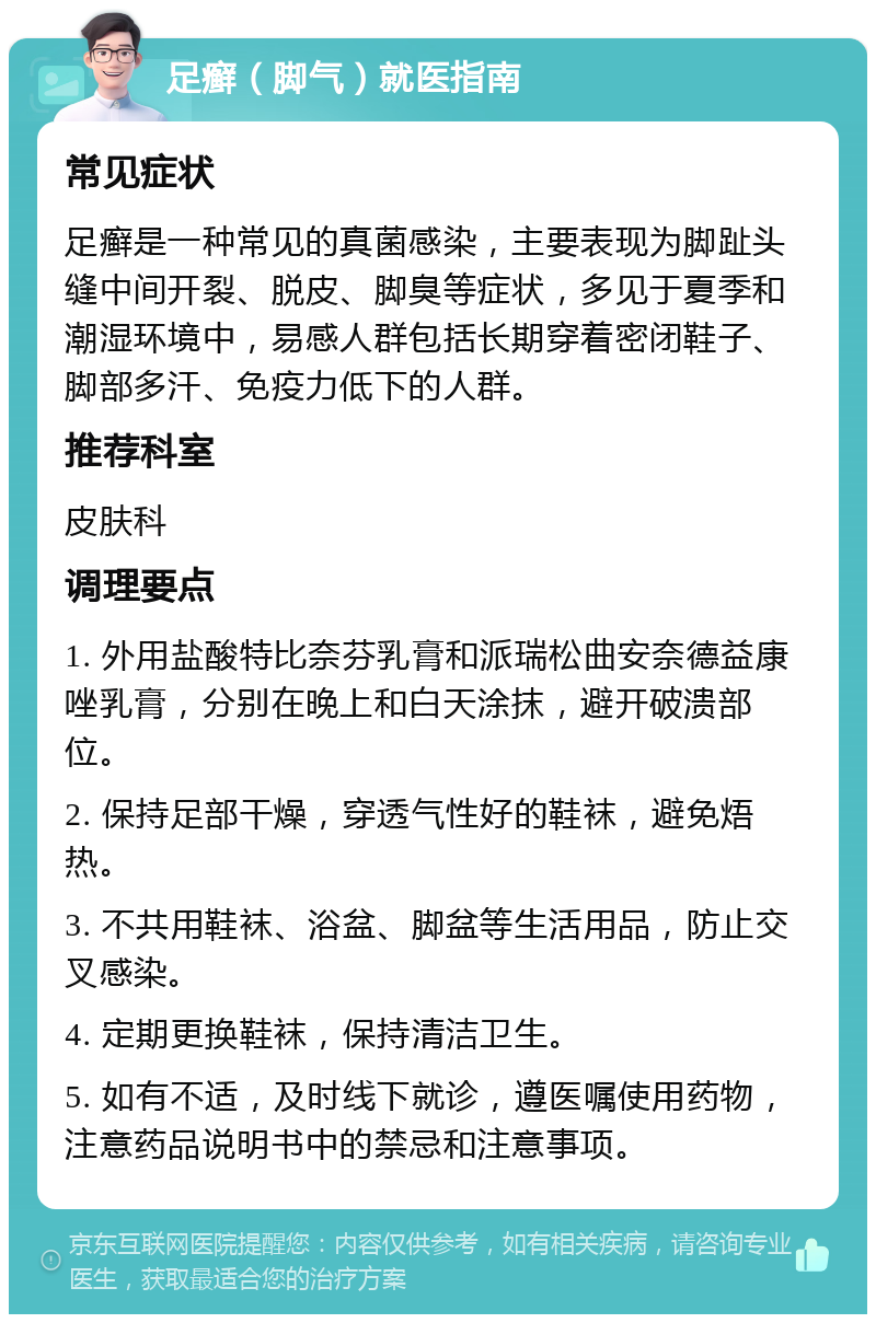 足癣（脚气）就医指南 常见症状 足癣是一种常见的真菌感染，主要表现为脚趾头缝中间开裂、脱皮、脚臭等症状，多见于夏季和潮湿环境中，易感人群包括长期穿着密闭鞋子、脚部多汗、免疫力低下的人群。 推荐科室 皮肤科 调理要点 1. 外用盐酸特比奈芬乳膏和派瑞松曲安奈德益康唑乳膏，分别在晚上和白天涂抹，避开破溃部位。 2. 保持足部干燥，穿透气性好的鞋袜，避免焐热。 3. 不共用鞋袜、浴盆、脚盆等生活用品，防止交叉感染。 4. 定期更换鞋袜，保持清洁卫生。 5. 如有不适，及时线下就诊，遵医嘱使用药物，注意药品说明书中的禁忌和注意事项。