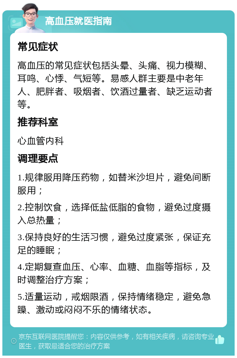 高血压就医指南 常见症状 高血压的常见症状包括头晕、头痛、视力模糊、耳鸣、心悸、气短等。易感人群主要是中老年人、肥胖者、吸烟者、饮酒过量者、缺乏运动者等。 推荐科室 心血管内科 调理要点 1.规律服用降压药物，如替米沙坦片，避免间断服用； 2.控制饮食，选择低盐低脂的食物，避免过度摄入总热量； 3.保持良好的生活习惯，避免过度紧张，保证充足的睡眠； 4.定期复查血压、心率、血糖、血脂等指标，及时调整治疗方案； 5.适量运动，戒烟限酒，保持情绪稳定，避免急躁、激动或闷闷不乐的情绪状态。