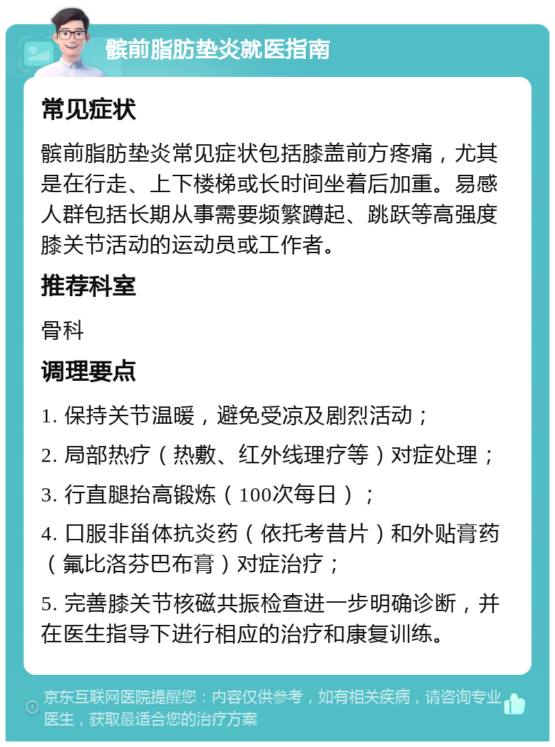 髌前脂肪垫炎就医指南 常见症状 髌前脂肪垫炎常见症状包括膝盖前方疼痛，尤其是在行走、上下楼梯或长时间坐着后加重。易感人群包括长期从事需要频繁蹲起、跳跃等高强度膝关节活动的运动员或工作者。 推荐科室 骨科 调理要点 1. 保持关节温暖，避免受凉及剧烈活动； 2. 局部热疗（热敷、红外线理疗等）对症处理； 3. 行直腿抬高锻炼（100次每日）； 4. 口服非甾体抗炎药（依托考昔片）和外贴膏药（氟比洛芬巴布膏）对症治疗； 5. 完善膝关节核磁共振检查进一步明确诊断，并在医生指导下进行相应的治疗和康复训练。