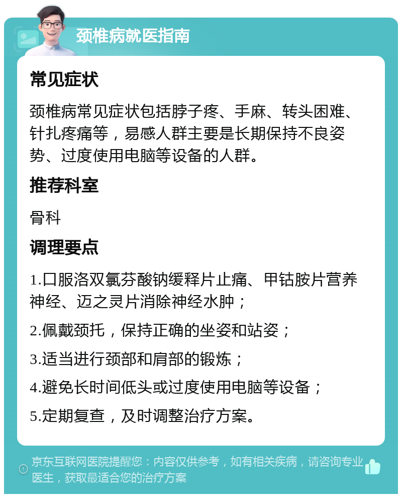 颈椎病就医指南 常见症状 颈椎病常见症状包括脖子疼、手麻、转头困难、针扎疼痛等，易感人群主要是长期保持不良姿势、过度使用电脑等设备的人群。 推荐科室 骨科 调理要点 1.口服洛双氯芬酸钠缓释片止痛、甲钴胺片营养神经、迈之灵片消除神经水肿； 2.佩戴颈托，保持正确的坐姿和站姿； 3.适当进行颈部和肩部的锻炼； 4.避免长时间低头或过度使用电脑等设备； 5.定期复查，及时调整治疗方案。