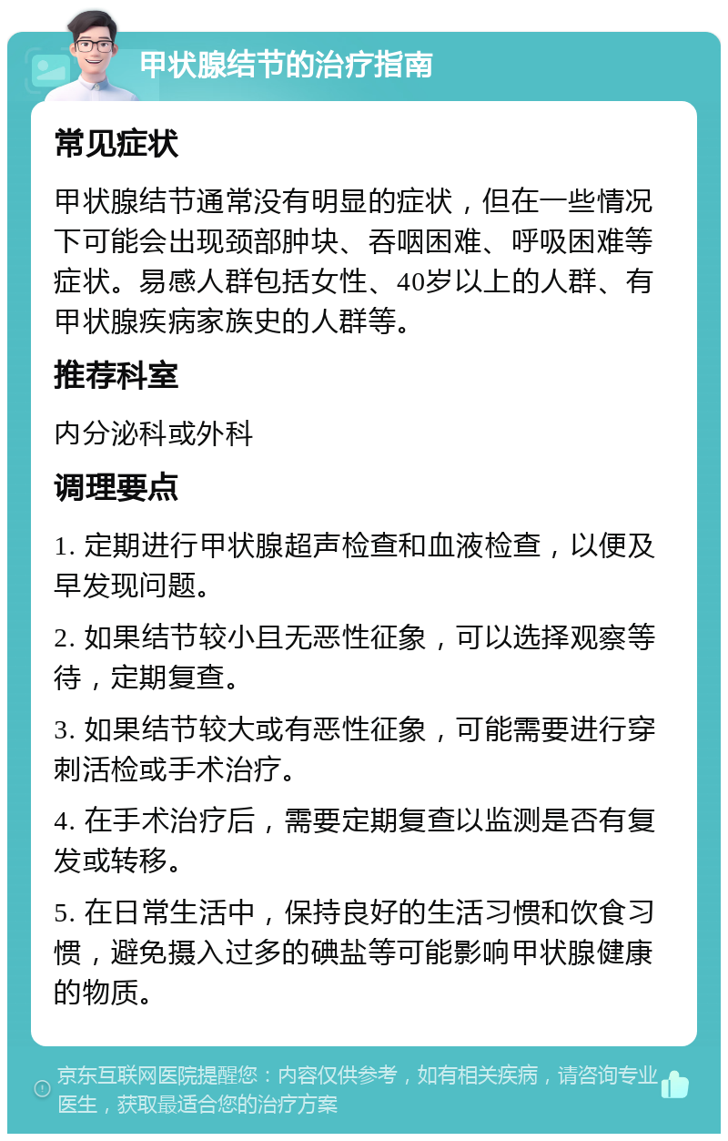 甲状腺结节的治疗指南 常见症状 甲状腺结节通常没有明显的症状，但在一些情况下可能会出现颈部肿块、吞咽困难、呼吸困难等症状。易感人群包括女性、40岁以上的人群、有甲状腺疾病家族史的人群等。 推荐科室 内分泌科或外科 调理要点 1. 定期进行甲状腺超声检查和血液检查，以便及早发现问题。 2. 如果结节较小且无恶性征象，可以选择观察等待，定期复查。 3. 如果结节较大或有恶性征象，可能需要进行穿刺活检或手术治疗。 4. 在手术治疗后，需要定期复查以监测是否有复发或转移。 5. 在日常生活中，保持良好的生活习惯和饮食习惯，避免摄入过多的碘盐等可能影响甲状腺健康的物质。